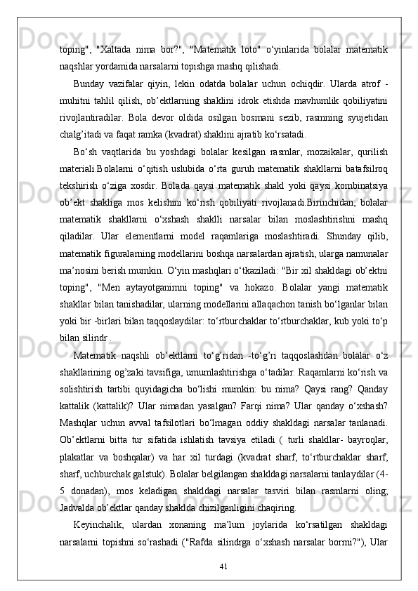 toping",   "Xaltada   nima   bor?",   "Matematik   loto"   o‘yinlarida   bolalar   matematik
naqshlar yordamida narsalarni topishga mashq qilishadi.
Bunday   vazifalar   qiyin,   lekin   odatda   bolalar   uchun   ochiqdir.   Ularda   atrof   -
muhitni   tahlil   qilish,   ob’ektlarning   shaklini   idrok   etishda   mavhumlik   qobiliyatini
rivojlantiradilar.   Bola   devor   oldida   osilgan   bosmani   sezib,   rasmning   syujetidan
chalg’itadi va faqat ramka (kvadrat) shaklini ajratib ko‘rsatadi.
Bo‘sh   vaqtlarida   bu   yoshdagi   bolalar   kesilgan   rasmlar,   mozaikalar,   qurilish
materiali.Bolalarni   o‘qitish   uslubida   o‘rta   guruh   matematik   shakllarni   batafsilroq
tekshirish   o‘ziga   xosdir.   Bolada   qaysi   matematik   shakl   yoki   qaysi   kombinatsiya
ob’ekt   shakliga   mos   kelishini   ko‘rish   qobiliyati   rivojlanadi.Birinchidan,   bolalar
matematik   shakllarni   o‘xshash   shaklli   narsalar   bilan   moslashtirishni   mashq
qiladilar.   Ular   elementlarni   model   raqamlariga   moslashtiradi.   Shunday   qilib,
matematik figuralarning modellarini boshqa narsalardan ajratish, ularga namunalar
ma’nosini berish mumkin. O‘yin mashqlari o‘tkaziladi: "Bir xil shakldagi ob’ektni
toping",   "Men   aytayotganimni   toping"   va   hokazo.   Bolalar   yangi   matematik
shakllar bilan tanishadilar, ularning modellarini allaqachon tanish bo‘lganlar bilan
yoki bir -birlari bilan taqqoslaydilar: to‘rtburchaklar to‘rtburchaklar, kub yoki to‘p
bilan silindr .
Matematik   naqshli   ob’ektlarni   to‘g’ridan   -to‘g’ri   taqqoslashdan   bolalar   o‘z
shakllarining og’zaki tavsifiga, umumlashtirishga o‘tadilar. Raqamlarni ko‘rish va
solishtirish   tartibi   quyidagicha   bo‘lishi   mumkin:   bu   nima?   Qaysi   rang?   Qanday
kattalik   (kattalik)?   Ular   nimadan   yasalgan?   Farqi   nima?   Ular   qanday   o‘xshash?
Mashqlar   uchun   avval   tafsilotlari   bo‘lmagan   oddiy   shakldagi   narsalar   tanlanadi.
Ob’ektlarni   bitta   tur   sifatida   ishlatish   tavsiya   etiladi   (   turli   shakllar-   bayroqlar,
plakatlar   va   boshqalar)   va   har   xil   turdagi   (kvadrat   sharf,   to‘rtburchaklar   sharf,
sharf, uchburchak galstuk). Bolalar belgilangan shakldagi narsalarni tanlaydilar (4-
5   donadan),   mos   keladigan   shakldagi   narsalar   tasviri   bilan   rasmlarni   oling;
Jadvalda ob’ektlar qanday shaklda chizilganligini chaqiring.
Keyinchalik,   ulardan   xonaning   ma’lum   joylarida   ko‘rsatilgan   shakldagi
narsalarni   topishni   so‘rashadi   ("Rafda   silindrga   o‘xshash   narsalar   bormi?"),   Ular
41 