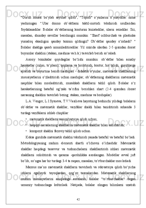 "Guruh   xonasi   bo‘ylab   sayohat   qilish",   "Topish"   o‘yinlarini   o‘ynaydilar.   nima
yashiringan   ".Ular   doimo   ob’ektlarni   taktil-motorli   tekshirish   usullaridan
foydalanadilar.   Bolalar   ob’ektlarning   konturini   kuzatadilar,   ularni   sezadilar.   Siz,
masalan,   shunday   savollar   berishingiz   mumkin:   “Sharf   uchburchak   va   plastinka
yumaloq   ekanligini   qanday   taxmin   qildingiz?   Ob’ektlar   qanday   o‘xshash?   "
Bolalar   shaklga   qarab   umumlashtiradilar.   Yil   oxirida   ulardan   2-5   qismdan   iborat
buyumlar shaklini (stakan, mashina va h.k.) tasvirlab berish so‘raladi.
Asosiy   texnikalar   quyidagilar   bo‘lishi   mumkin:   ob’ektlar   bilan   amaliy
harakatlar   (rulon,   to‘plam);   qoplama   va   biriktirish;   kontur,   his   qilish;   guruhlarga
ajratish va buyurtma berish mashqlari  - didaktik o‘yinlar, matematik shakllarning
xususiyatlarini   o‘zlashtirish   uchun   mashqlar;   ob’ektlarning   shakllarini   matematik
naqshlar   bilan   moslashtirish;   murakkab   shakllarni   tahlil   qilish.   Bolalar   o‘z
harakatlarining   batafsil   og’zaki   ta’rifini   berishlari   shart   (2-4   qismdan   iborat
narsaning shaklini tasvirlab bering: stakan, mashina va boshqalar).
L.A. Venger, L.I.Sysueva, T.V.Vasilieva hayotning beshinchi yilidagi bolalarni
ob’ektlar   va   matematik   shakllar,   vazifalar   shakli   bilan   tanishtirish   sohasida   3
turdagi vazifalarni ishlab chiqdilar:
• matematik shakllarni assimilyatsiya qilish uchun;
• haqiqiy narsalarning shakllarini matematik shakllar bilan solishtirish;
• kompozit shaklni fazoviy tahlil qilish uchun.
Keksa guruhda matematik shaklni tekshirish yanada batafsil va batafsil bo‘ladi.
Metodologiyaning   muhim   elementi   shartli   o‘lchovni   o‘lchashdir.   Matematik
shakllar   haqidagi   tasavvur   va   tushunchalarni   shakllantirish   ishlari   matematik
shakllarni   solishtirish   va   qarama   -qarshilikka   asoslangan.   Modellar   avval   juft
bo‘lib, so‘ngra har bir turdagi 3-4 ta raqam, masalan, to‘rtburchaklar mos keladi.
Maxsus   ma’no   matematik   shakllarni   tasvirlash   va   rekreatsiya   qilish   bo‘yicha
ishlarni   egallaydi:   tayoqlardan,   qog’oz   tasmalaridan.   Matematik   shakllarning
muhim   xususiyatlarini   aniqlashga   asoslanib,   bolalar   "to‘rtburchaklar"   degan
umumiy   tushunchaga   keltiriladi.   Natijada,   bolalar   olingan   bilimlarni   uzatish
42 
