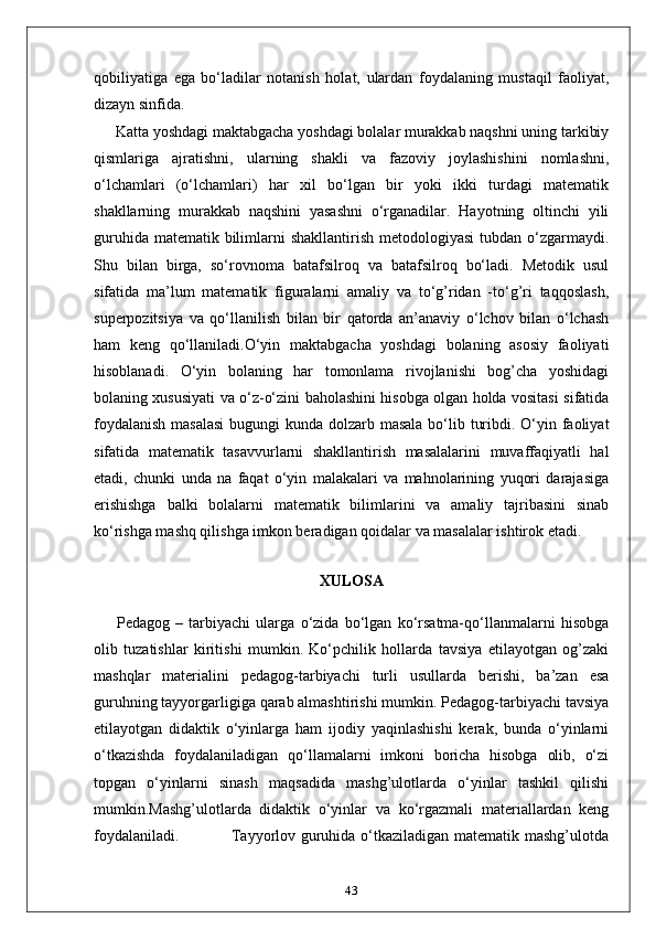 qobiliyatiga   ega   bo‘ladilar   notanish   holat,   ulardan   foydalaning   mustaqil   faoliyat,
dizayn sinfida.
Katta yoshdagi maktabgacha yoshdagi bolalar murakkab naqshni uning tarkibiy
qismlariga   ajratishni,   ularning   shakli   va   fazoviy   joylashishini   nomlashni,
o‘lchamlari   (o‘lchamlari)   har   xil   bo‘lgan   bir   yoki   ikki   turdagi   matematik
shakllarning   murakkab   naqshini   yasashni   o‘rganadilar.   Hayotning   oltinchi   yili
guruhida matematik  bilimlarni  shakllantirish metodologiyasi  tubdan o‘zgarmaydi.
Shu   bilan   birga,   so‘rovnoma   batafsilroq   va   batafsilroq   bo‘ladi.   Metodik   usul
sifatida   ma’lum   matematik   figuralarni   amaliy   va   to‘g’ridan   -to‘g’ri   taqqoslash,
superpozitsiya   va   qo‘llanilish   bilan   bir   qatorda   an’anaviy   o‘lchov   bilan   o‘lchash
ham   keng   qo‘llaniladi.O‘yin   maktabgacha   yoshdagi   bolaning   asosiy   faoliyati
hisoblanadi.   O‘yin   bolaning   har   tomonlama   rivojlanishi   bog’cha   yoshidagi
bolaning xususiyati va o‘z-o‘zini baholashini hisobga olgan holda vositasi sifatida
foydalanish  masalasi  bugungi  kunda dolzarb masala bo‘lib turibdi. O‘yin faoliyat
sifatida   matematik   tasavvurlarni   shakllantirish   masalalarini   muvaffaqiyatli   hal
etadi,   chunki   unda   na   faqat   o‘yin   malakalari   va   mahnolarining   yuqori   darajasiga
erishishga   balki   bolalarni   matematik   bilimlarini   va   amaliy   tajribasini   sinab
ko‘rishga mashq qilishga imkon beradigan qoidalar va masalalar ishtirok etadi.
 
XULOSA
        Pedagog   –   tarbiyachi   ularga   o‘zida   bo‘lgan   ko‘rsatma-qo‘llanmalarni   hisobga
olib   tuzatishlar   kiritishi   mumkin.   Ko‘pchilik   hollarda   tavsiya   etilayotgan   og’zaki
mashqlar   materialini   pedagog-tarbiyachi   turli   usullarda   berishi,   ba’zan   esa
guruhning tayyorgarligiga qarab almashtirishi mumkin. Pedagog-tarbiyachi tavsiya
etilayotgan   didaktik   o‘yinlarga   ham   ijodiy   yaqinlashishi   kerak,   bunda   o‘yinlarni
o‘tkazishda   foydalaniladigan   qo‘llamalarni   imkoni   boricha   hisobga   olib,   o‘zi
topgan   o‘yinlarni   sinash   maqsadida   mashg’ulotlarda   o‘yinlar   tashkil   qilishi
mumkin.Mashg’ulotlarda   didaktik   o‘yinlar   va   ko‘rgazmali   materiallardan   keng
foydalaniladi.                   Tayyorlov guruhida o‘tkaziladigan matematik mashg’ulotda
43 