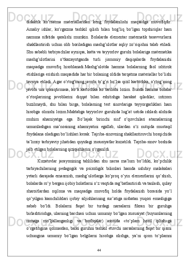 didaktik   ko‘rsatma   materiallaridan   keng   foydalanilishi   maqsadga   muvofiqdir.
Amaliy   ishlar,   ko‘rgazma   tashkil   qilish   bilan   bog’liq   bo‘lgan   topshiriqlar   ham
namuna   sifatida   qaralishi   mumkin.   Bolalarda   elementar   matematik   tasavvurlarni
shakllantirish   uchun  olib   boriladigan   mashg’ulotlar   aqliy   zo‘riqishni   talab  etiladi.
Shu sababli tarbiyachilar ayniqsa, katta va tayyorlov guruhi bolalariga matematika
mashg’ulotlarini   o‘tkazayotganda   turli   jismoniy   daqiqalarda   foydalanishi
maqsadga   muvofiq   hisoblanadi.Mashg’ulotda   hamma   bolalarning   faol   ishtirok
etishlariga erishish maqsadida har bir bolaning oldida tarqatma materiallar bo‘lishi
tavsiya etiladi. Agar o‘rtog’ining javobi to‘g’ri bo‘lsa qizil kartochka, o‘rtog’ining
javobi uni  qoniqtirmasa, ko‘k kartochka ko‘tarilishi  lozim. Bunda hamma bolalar
o‘rtoqlarining   javoblarini   diqqat   bilan   eshitishga   harakat   qiladilar,   intizom
buzilmaydi,   shu   bilan   birga,   bolalarning   test   sinovlariga   tayyorgarliklari   ham
hisobga   olinishi   lozim.Maktabga   tayyorlov   guruhida   lug’at   ustida   ishlash   alohida
muhim   ahamiyatga   ega.   Bo‘lajak   birinchi   sinf   o‘quvchilari   atamalarning
umumlashgan   ma’nosining   ahamiyatini   egallab,   ulardan   o‘z   nutqida   mustaqil
foydalana oladigan bo‘lishlari kerak. Tajriba-sinovning shakllantiruvchi bosqichida
ta’limiy tarbiyaviy jihatidan quyidagi xususiyatlar kuzatildi. Tajriba-sinov boshida
jalb etilgan bolalarning qiziqishlarini o‘rganildi. 
Kuzatuvlar   jarayonining   tahlilidan   shu   narsa   ma’lum   bo‘ldiki,   ko‘pchilik
tarbiyachilarning   pedagogik   va   psixoligik   bilimlari   hamda   uslubiy   malakalari
yetarli   darajada   emasmish,   mashg’ulotlarga   ko‘proq  o‘yin  elementlarini   qo‘shish,
bolalarda ro‘y bergan ijobiy holatlarni o‘z vaqtida rag’batlantirish va tanlash, qulay
sharoitlardan   oqilona   va   maqsadga   muvofiq   holda   foydalanish   borasida   yo‘l
qo‘yilgan   kamchiliklari   ijobiy   siljishlarining   sur’atiga   nisbatan   yuqori   emasligiga
sabab   bo‘ldi.   Bolalarni   faqat   bir   turdagi   narsalarni   fikran   bir   guruhga
birlashtirishga, ularning barchasi uchun umumiy bo‘lgan xususiyat (buyumlarning
nimaga   mo‘ljallanganligi   va   boshqalar)   asosida   «to‘plam   hosil   qilish»ga
o‘rgatibgina qolmasdan, balki guruhni tashkil etuvchi narsalarning faqat bir qismi
uchungina   umumiy   bo‘lgan   belgilarni   hisobga   olishga,   ya’ni   qism   to‘plamni
44 