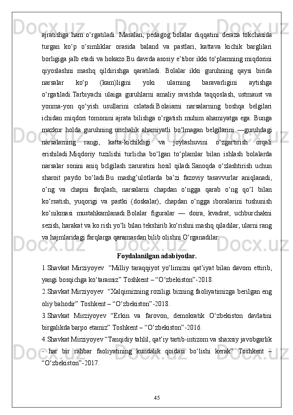 ajratishga   ham   o‘rgatiladi.   Masalan,   pedagog   bolalar   diqqatini   deraza   tokchasida
turgan   ko‘p   o‘simliklar   orasida   baland   va   pastlari,   kattava   kichik   barglilari
borligiga jalb etadi va hokazo.Bu davrda asosiy e’tibor ikki to‘plamning miqdorini
qiyoslashni   mashq   qildirishga   qaratiladi.   Bolalar   ikki   guruhning   qaysi   birida
narsalar   ko‘p   (kam)ligini   yoki   ularning   baravarligini   aytishga
o‘rgatiladi.Tarbiyachi   ulaiga   guruhlarni   amaliy   ravishda   taqqoslash,   ustmaust   va
yonma-yon   qo‘yish   usullarini   cslatadi.Bolaiarni   narsalarning   boshqa   belgilari
ichidan miqdori tomonini ajrata bilishga o‘rgatish muhim ahamiyatga ega. Bunga
mazkur   holda   guruhning   unchalik   ahamiyatli   bo‘lmagan   belgilarini   —guruhdagi
narsalarning   rangi,   katta-kichikligi   va   joylashuvini   o‘zgartirish   orqali
erishiladi.Miqdoriy   tuzilishi   turlicha   bo‘lgan   to‘plamlar   bilan   ishlash   bolalarda
narsalar   sonini   aniq   bclgilash   zaruratini   hosil   qiladi.Sanoqda   o‘zlashtirish   uchun
sharoit   paydo   bo‘ladi.Bu   mashg’ulotlarda   ba’zi   fazoviy   tasavvurlar   aniqlanadi,
o‘ng   va   chapni   farqlash,   narsalarni   chapdan   o‘ngga   qarab   o‘ng   qo‘l   bilan
ko‘rsatish,   yuqorigi   va   pastki   (doskalar),   chapdan   o‘ngga   iboralarini   tushunish
ko‘nikmasi   mustahkamlanadi.Bolalar   figuralar   —   doira,   kvadrat,   uchburchakni
sezish, harakat va ko rish yo‘li bilan tekshirib ko‘rishni mashq qiladilar, ularni rang
va hajmlaridagi farqlarga qaramasdan bilib olishni O‘rganadilar.
Foydalanilgan adabiyotlar.
1.Shavkat  Mirziyoyev     “Milliy taraqqiyot   yo‘limizni  qat’iyat   bilan  davom   ettirib,
yangi bosqichga ko‘taramiz” Toshkent – “O‘zbekiston”-2018.
2.Shavkat Mirziyoyev   “Xalqimizning roziligi bizning faoliyatimizga berilgan eng
oliy bahodir” Toshkent – “O‘zbekiston”-2018.
3.Shavkat   Mirziyoyev   “Erkin   va   farovon,   demokratik   O‘zbekiston   davlatini
birgalikda barpo etamiz” Toshkent – “O‘zbekiston”-2016.
4.Shavkat Mirziyoyev “Tanqidiy tahlil, qat’iy tartib-intizom va shaxsiy javobgarlik
-   har   bir   rahbar   faoliyatining   kundalik   qoidasi   bo‘lishi   kerak”   Toshkent   –
“O‘zbekiston”-2017.
45 