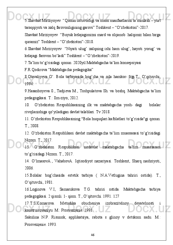 5.Shavkat Mirziyoyev  “Qonun ustuvorligi va inson manfaatlarini ta’minlash – yurt
taraqqiyoti va xalq farovonligining garovi” Toshkent – “O‘zbekiston”-2017.
Shavkat Mirziyoyev  “Buyuk kelajagimizni mard va olijanob  halqimiz bilan birga
quramiz” Toshkent – “O‘zbekiston”-2018.
6.Shavkat   Mirziyoyev     “Niyati   ulug’   xalqning   ishi   ham   ulug’,   hayoti   yorug’   va
kelajagi farovon bo‘ladi” Toshkent – “O‘zbekiston”-2019.
7.Ta’lim to‘g’risidagi qonun  2020yil Maktabgacha ta’lim konsepsiyasi 
F.R Qodirova “Maktabgacha pedagogika”
8.Otavaliyeva   O‘.   Bola   tarbiyasida   bog’cha   va   oila   hamkor-   ligi.T,:   O‘qituvchi,
1994.
9.Hasanboyeva   0.,   Tadjieva   M.,   Toshpulatova   Sh.   va   boshq.   Maktabgacha   ta’lim
pedagogikasi. T.: Ilm-ziyo, 2012.
10.     O‘zbekiston   Respublikasining   ilk   va   maktabgacha   yosh-   dagi       bolalar
rivojlanishiga qo‘yiladigan davlat talablari. Tv 2018.
11. O‘zbekiston Respublikasining "Bola huquqlari kafolatlari to‘g’risida"gi qonun.
T., 2008.
12.   O‘zbekiston   Respublikasi   davlat   maktabgacha   ta’lim   muassasasi   to‘g’risidagi
Nizom. T,, 2017.
13.   O‘zbekiston   Respublikasi   nodavlat   maktabgacha   ta’lim   muassasasi
to‘g’risidagi Nizom. T., 2017.
14.   O‘lmasovA.,   VahabovA.   Iqtisodiyot   nazariyasi.   Toshkent,   Sharq   nashriyoti,
2006.
15.Bolalar   bog’chasida   estetik   tarbiya   (   N.A.Vetlugina   tahriri   ostida).   T.,
O‘qituvchi, 1981.
16.Loginova   V.I,   Samarukova   T.G.   tahriri   ostida.   Maktabgacha   tarbiya
pedagogikasi. 2 qismli. 1- qism. T., O‘qituvchi. 1991. 127
17.T.S.Komarova.   Metodika   obucheniya   izobrazitelnoy   deyatelnosti   i
konstruirovaniyu. M.: Prosve щ enie. 1991.
Sakulina   N.P.   Risunok,   applikatsiya,   rabota   s   glinoy   v   detskom   sadu.   M.:
Prosve щ enie. 1993.
46 