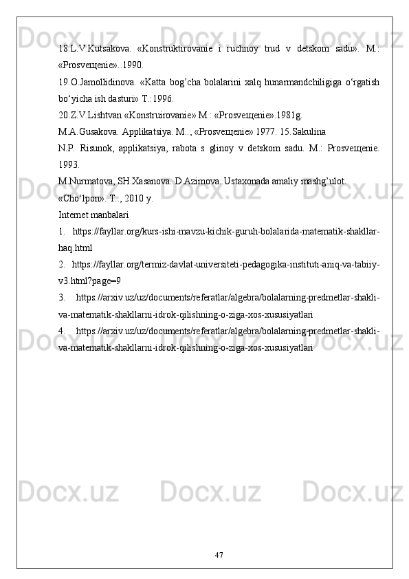 18.L.V.Kutsakova.   «Konstruktirovanie   i   ruchnoy   trud   v   detskom   sadu».   M.:
«Prosve щ enie»..1990.
19.O.Jamollidinova.   «Katta   bog’cha   bolalarini   xalq   hunarmandchiligiga   o‘rgatish
bo‘yicha ish dasturi» T.:1996.
20.Z.V.Lishtvan «Konstruirovanie» M.: «Prosve щ enie».1981g.
M.A.Gusakova. Applikatsiya. M.., «Prosve щ enie» 1977. 15.Sakulina
N.P.   Risunok,   applikatsiya,   rabota   s   glinoy   v   detskom   sadu.   M.:   Prosve щ enie.
1993.
M.Nurmatova, SH.Xasanova. D.Azimova. Ustaxonada amaliy mashg’ulot.
«Cho‘lpon». T.., 2010 y.
Internet manbalari
1.   https://fayllar.org/kurs-ishi-mavzu-kichik-guruh-bolalarida-matematik-shakllar-
haq.html
2.   https://fayllar.org/termiz-davlat-universiteti-pedagogika-instituti-aniq-va-tabiiy-
v3.html?page=9
3.   https://arxiv.uz/uz/documents/referatlar/algebra/bolalarning-predmetlar-shakli-
va-matematik-shakllarni-idrok-qilishning-o-ziga-xos-xususiyatlari
4.   https://arxiv.uz/uz/documents/referatlar/algebra/bolalarning-predmetlar-shakli-
va-matematik-shakllarni-idrok-qilishning-o-ziga-xos-xususiyatlari
47 