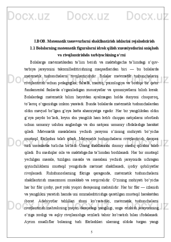 I.BOB. Matematik tasavvurlarni shakllantirish ishlarini rejalashtirish
1.1 Bolalarning matematik figuralarni idrok qilish xususiyatlarini aniqlash
va rivojlantirishda tarbiyachining o‘rni
Bolalarga   matematikadan   ta’lim   berish   va   maktabgacha   ta’limdagi   o‘quv-
tarbiya   jarayonini   takomillashtirishning   maqsadlaridan   biri   —   bu   bolalarda
matematik   tushunchalarni   rivojlantirishdir.   Bolalar   matematik   tushunchalarini
rivojlantirish   uchun   pedagogika,   falsafa,   mantiq,   psixologiya   va   boshqa   bir   qator
fundamental   fanlarda   o‘rganiladigan   xususiyatlar   va   qonuniyatlarni   bilish   kerak.
Bolalardagi   matematik   bilim   hayotdan   ajralmagan   holda   dunyoni   chuqurroq,
to‘laroq o‘rganishga imkon yaratadi. Bunda bolalarda matematik tushunchalardan
oldin   mavjud   bo‘lgan   g’oya   katta   ahamiyatga   egadir.   Har   bir   yangilikdan   oldin
g’oya   paydo   bo‘ladi,   keyin   shu   yangilik   ham   kelib   chiqqan   natijalarni   isbotlash
uchun   umumiy   uslubni   anglashga   va   shu   natijani   umumiy   ifodalashga   harakat
qiladi.   Matematik   masalalarni   yechish   jarayoni   o‘zining   mohiyati   bo‘yicha
mustaqil   fikrlashni   talab   qiladi.   Matematik   tushunchalarni   rivojlantirish   darajasi
turli   insonlarda   turlicha   bo‘ladi.   Uning   shakllanishi   doimiy   mashq   qilishni   talab
qiladi.   Bu   mashqlar   oila   va   maktabgacha   ta’limdan   boshlanadi.   Har   bir   mustaqil
yechilgan   masala,   tuzilgan   masala   va   masalani   yechish   jarayonida   uchragan
qiyinchiliklarni   mustaqil   yengishida   matonat   shakllanadi,   ijodiy   qobiliyatlar
rivojlanadi.   Ruhshunoslarning   fikriga   qaraganda,   matematik   tushunchalarni
shakllantirish   muammosi   murakkab   va   serqirralidir.   O‘zining   mohiyati   bo‘yicha
har bir fikr ijodiy, past yoki yuqori darajaning mahsulidir. Har bir fikr — izlanish
va yangilikni yaratish hamda uni ommalashtirishga qaratilgan mustaqil harakatdan
iborat.   Adabiyotlar   tahlillari   shuni   ko‘rsatadiki,   matematik   tushunchalarni
rivojlantirish   mahsulining   yuqori   darajadagi   yangiligi,   unga   erishish   jarayonining
o‘ziga   xosligi   va   aqliy   rivojlanishga   sezilarli   tahsir   ko‘rsatish   bilan   ifodalanadi.
Ayrim   mualliflar   bolaning   turli   fikrlashlari   ularning   oldida   turgan   yangi
5 