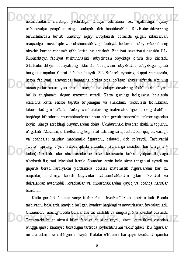 muammolarni   mustaqil   yechishga,   chuqur   bilimlarni   tez   egallashga,   qulay
imkoniyatga   yengil   o‘tishga   undaydi,   deb   hisoblaydilar.   S.L.Rubinshteynning
birinchilardan   bo‘lib   umumiy   aqliy   rivojlanish   borasida   qilgan   izlanishlari
maqsadga   muvofiqdir.U   ruhshunoslikdagi   faoliyat   toifasini   ruhiy   izlanishning
obyekti   hamda   maqsadi   qilib   kiritdi   va   asosladi.   Faoliyat   nazariyasi   asosida   S.L.
Rubinshteyn   faoliyat   tushunchasini   subyektdan   obyektga   o‘tish   deb   kiritadi.
S.L.Rubinshteyn   faoliyatning   ikkinchi   bosqichini   obyektdan   subyektga   qarab
borgan   aloqadan   iborat   deb   hisoblaydi.   S.L.Rubinshteynning   diqqat   markazida,
inson   faoliyati   jarayonida   faqatgina   o‘ziga   xos   bo‘lgan   shaxs   sifatida   o‘zining
xususiyatlarininamoyon   etib   qolmay,   balki   undagiruhiyatning   shakllanishi   obyekt
bo‘lib   aniqlanadi,   degan   mazmun   turadi.   Katta   guruhga   kelguncha   bolalarda
etarlicha   katta   sensor   tajriba   to‘plangan   va   shakllarni   tekshirish   ko‘nikmasi
takomillashgan   bo‘ladi.   Tarbiyachi   bolalarning   matematik   figuralarning   shakllari
haqidagi   bilimlarini   mustahkamlash   uchun  o‘rta  guruh  materialini   takrorlagandan
keyin, ularga atrofdagi buyumlardan doira. Uchburchak, kvadrat shaklini topishni
o‘rgatadi. Masalan, u tarelkaning tegi, stol ustining sirti, fortochka, qog’oz varag’i
va   boshqalar   qanday   matematik   figurapni,   eslatadi,   deb   so‘raydi.   Tarbiyachi
“Loto”   tipidagi   o‘yin   tashkil   qilishi   mumkin.   Bolalarga   rasmlar   (har   biriga   3-4
tadan)   beriladi,   ular   shu   rasmlar   orasidan   tarbiyachi   ko‘rsatayotgan   figuraga
o‘xshash   figurani   izlashlari   kerak.   Shundan   keyin   bola   nima   topganini   aytadi   va
gapirib   beradi.Tarbiyachi   yordamida   bolalar   matematik   figuralardan   har   xil
naqshlar,   o‘zlariga   tanish   buyumlar   uchburchaklardan   gilam,   kvadrat   va
doiralardan   avtomobil,   kvadratlar   va   chburchaklardan   qayiq   va   boshqa   narsalar
tuzidilar.
Katta   guruhda   bolalar   yangi   tushuncha   –“kvadrat”   bilan   tanishtiriladi.   Bunda
tarbiyachi bolalarda mavjud bo‘lgan kvadrat haqidagi tasavvurlardan foydalaniladi.
Chunonchi, mashg’ulotda bolalar har xil kattalik va rangdagi 5 ta kvadrat olishadi.
Tarbiyachi   bular   nimasi   bilan   farq   qilishini   so‘raydi,   ularni   kattaliklari   chapdan
o‘ngga qarab kamayib boradigan tartibda joylashtirishni taklif qiladi. Bu figuralar
nimasi bilan o‘xshashligini so‘raydi. Bolalar e’tiborini har qaysi kvadratda qancha
6 