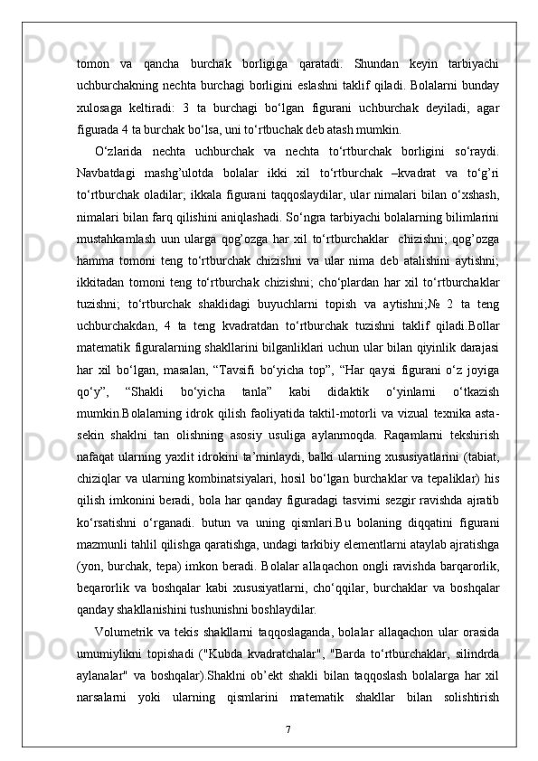 tomon   va   qancha   burchak   borligiga   qaratadi.   Shundan   keyin   tarbiyachi
uchburchakning  nechta   burchagi   borligini   eslashni   taklif   qiladi.  Bolalarni   bunday
xulosaga   keltiradi:   3   ta   burchagi   bo‘lgan   figurani   uchburchak   deyiladi,   agar
figurada 4 ta burchak bo‘lsa, uni to‘rtbuchak deb atash mumkin. 
O‘zlarida   nechta   uchburchak   va   nechta   to‘rtburchak   borligini   so‘raydi.
Navbatdagi   mashg’ulotda   bolalar   ikki   xil   to‘rtburchak   –kvadrat   va   to‘g’ri
to‘rtburchak   oladilar;   ikkala   figurani   taqqoslaydilar,   ular   nimalari   bilan   o‘xshash,
nimalari bilan farq qilishini aniqlashadi. So‘ngra tarbiyachi bolalarning bilimlarini
mustahkamlash   uun   ularga   qog’ozga   har   xil   to‘rtburchaklar     chizishni;   qog’ozga
hamma   tomoni   teng   to‘rtburchak   chizishni   va   ular   nima   deb   atalishini   aytishni;
ikkitadan   tomoni   teng   to‘rtburchak   chizishni;   cho‘plardan   har   xil   to‘rtburchaklar
tuzishni;   to‘rtburchak   shaklidagi   buyuchlarni   topish   va   aytishni;№   2   ta   teng
uchburchakdan,   4   ta   teng   kvadratdan   to‘rtburchak   tuzishni   taklif   qiladi.Bollar
matematik figuralarning shakllarini bilganliklari uchun ular bilan qiyinlik darajasi
har   xil   bo‘lgan,   masalan,   “Tavsifi   bo‘yicha   top”,   “Har   qaysi   figurani   o‘z   joyiga
qo‘y”,   “Shakli   bo‘yicha   tanla”   kabi   didaktik   o‘yinlarni   o‘tkazish
mumkin.Bolalarning   idrok   qilish   faoliyatida   taktil-motorli   va   vizual   texnika   asta-
sekin   shaklni   tan   olishning   asosiy   usuliga   aylanmoqda.   Raqamlarni   tekshirish
nafaqat  ularning yaxlit  idrokini  ta’minlaydi, balki  ularning xususiyatlarini  (tabiat,
chiziqlar  va ularning kombinatsiyalari, hosil  bo‘lgan burchaklar  va tepaliklar)  his
qilish imkonini  beradi,  bola  har  qanday  figuradagi  tasvirni  sezgir  ravishda  ajratib
ko‘rsatishni   o‘rganadi.   butun   va   uning   qismlari.Bu   bolaning   diqqatini   figurani
mazmunli tahlil qilishga qaratishga, undagi tarkibiy elementlarni ataylab ajratishga
(yon, burchak, tepa)  imkon beradi. Bolalar  allaqachon ongli  ravishda  barqarorlik,
beqarorlik   va   boshqalar   kabi   xususiyatlarni,   cho‘qqilar,   burchaklar   va   boshqalar
qanday shakllanishini tushunishni boshlaydilar.
Volumetrik   va   tekis   shakllarni   taqqoslaganda,   bolalar   allaqachon   ular   orasida
umumiylikni   topishadi   ("Kubda   kvadratchalar",   "Barda   to‘rtburchaklar,   silindrda
aylanalar"   va   boshqalar).Shaklni   ob’ekt   shakli   bilan   taqqoslash   bolalarga   har   xil
narsalarni   yoki   ularning   qismlarini   matematik   shakllar   bilan   solishtirish
7