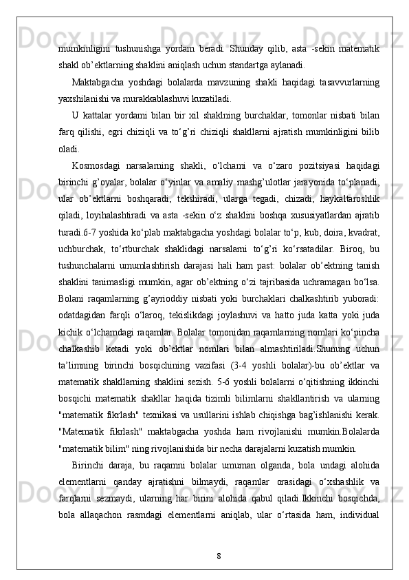 mumkinligini   tushunishga   yordam   beradi.   Shunday   qilib,   asta   -sekin   matematik
shakl ob’ektlarning shaklini aniqlash uchun standartga aylanadi.
Maktabgacha   yoshdagi   bolalarda   mavzuning   shakli   haqidagi   tasavvurlarning
yaxshilanishi va murakkablashuvi kuzatiladi. 
U   kattalar   yordami   bilan   bir   xil   shaklning   burchaklar,   tomonlar   nisbati   bilan
farq   qilishi,   egri   chiziqli   va   to‘g’ri   chiziqli   shakllarni   ajratish   mumkinligini   bilib
oladi.
Kosmosdagi   narsalarning   shakli,   o‘lchami   va   o‘zaro   pozitsiyasi   haqidagi
birinchi   g’oyalar,   bolalar   o‘yinlar   va   amaliy   mashg’ulotlar   jarayonida   to‘planadi,
ular   ob’ektlarni   boshqaradi,   tekshiradi,   ularga   tegadi,   chizadi,   haykaltaroshlik
qiladi,   loyihalashtiradi   va   asta   -sekin   o‘z   shaklini   boshqa   xususiyatlardan   ajratib
turadi.6-7 yoshida ko‘plab maktabgacha yoshdagi bolalar to‘p, kub, doira, kvadrat,
uchburchak,   to‘rtburchak   shaklidagi   narsalarni   to‘g’ri   ko‘rsatadilar.   Biroq,   bu
tushunchalarni   umumlashtirish   darajasi   hali   ham   past:   bolalar   ob’ektning   tanish
shaklini  tanimasligi   mumkin,  agar  ob’ektning  o‘zi  tajribasida   uchramagan   bo‘lsa.
Bolani   raqamlarning   g’ayrioddiy   nisbati   yoki   burchaklari   chalkashtirib   yuboradi:
odatdagidan   farqli   o‘laroq,   tekislikdagi   joylashuvi   va   hatto   juda   katta   yoki   juda
kichik o‘lchamdagi  raqamlar. Bolalar  tomonidan raqamlarning nomlari  ko‘pincha
chalkashib   ketadi   yoki   ob’ektlar   nomlari   bilan   almashtiriladi.Shunung   uchun
ta’limning   birinchi   bosqichining   vazifasi   (3-4   yoshli   bolalar)-bu   ob’ektlar   va
matematik   shakllarning   shaklini   sezish.   5-6   yoshli   bolalarni   o‘qitishning   ikkinchi
bosqichi   matematik   shakllar   haqida   tizimli   bilimlarni   shakllantirish   va   ularning
"matematik fikrlash" texnikasi va usullarini ishlab chiqishga bag’ishlanishi  kerak.
"Matematik   fikrlash"   maktabgacha   yoshda   ham   rivojlanishi   mumkin.Bolalarda
"matematik bilim" ning rivojlanishida bir necha darajalarni kuzatish mumkin.
Birinchi   daraja,   bu   raqamni   bolalar   umuman   olganda,   bola   undagi   alohida
elementlarni   qanday   ajratishni   bilmaydi,   raqamlar   orasidagi   o‘xshashlik   va
farqlarni   sezmaydi,   ularning   har   birini   alohida   qabul   qiladi.Ikkinchi   bosqichda,
bola   allaqachon   rasmdagi   elementlarni   aniqlab,   ular   o‘rtasida   ham,   individual
8 