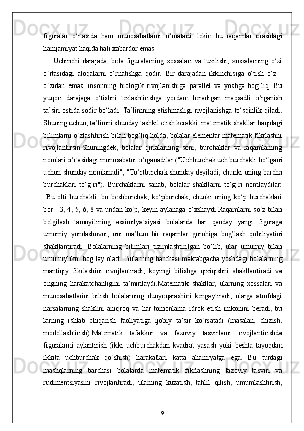 figuralar   o‘rtasida   ham   munosabatlarni   o‘rnatadi,   lekin   bu   raqamlar   orasidagi
hamjamiyat haqida hali xabardor emas.
Uchinchi   darajada,   bola   figuralarning   xossalari   va   tuzilishi,   xossalarning   o‘zi
o‘rtasidagi   aloqalarni   o‘rnatishga   qodir.   Bir   darajadan   ikkinchisiga   o‘tish   o‘z   -
o‘zidan   emas,   insonning   biologik   rivojlanishiga   parallel   va   yoshga   bog’liq.   Bu
yuqori   darajaga   o‘tishni   tezlashtirishga   yordam   beradigan   maqsadli   o‘rganish
ta’siri ostida sodir bo‘ladi. Ta’limning etishmasligi  rivojlanishga to‘sqinlik qiladi.
Shuning uchun, ta’limni shunday tashkil etish kerakki, matematik shakllar haqidagi
bilimlarni o‘zlashtirish bilan bog’liq holda, bolalar elementar matematik fikrlashni
rivojlantirsin.Shuningdek,   bolalar   qirralarning   soni,   burchaklar   va   raqamlarning
nomlari o‘rtasidagi munosabatni o‘rganadilar ("Uchburchak uch burchakli bo‘lgani
uchun shunday nomlanadi"; "To‘rtburchak shunday deyiladi, chunki uning barcha
burchaklari   to‘g’ri").   Burchaklarni   sanab,   bolalar   shakllarni   to‘g’ri   nomlaydilar:
"Bu   olti   burchakli,   bu   beshburchak,   ko‘pburchak,   chunki   uning   ko‘p   burchaklari
bor - 3, 4, 5, 6, 8 va undan ko‘p, keyin aylanaga o‘xshaydi.Raqamlarni so‘z bilan
belgilash   tamoyilining   assimilyatsiyasi   bolalarda   har   qanday   yangi   figuraga
umumiy   yondashuvni,   uni   ma’lum   bir   raqamlar   guruhiga   bog’lash   qobiliyatini
shakllantiradi.   Bolalarning   bilimlari   tizimlashtirilgan   bo‘lib,   ular   umumiy   bilan
umumiylikni bog’lay oladi. Bularning barchasi maktabgacha yoshdagi bolalarning
mantiqiy   fikrlashini   rivojlantiradi,   keyingi   bilishga   qiziqishni   shakllantiradi   va
ongning   harakatchanligini   ta’minlaydi.Matematik   shakllar,   ularning   xossalari   va
munosabatlarini   bilish   bolalarning   dunyoqarashini   kengaytiradi,   ularga   atrofdagi
narsalarning   shaklini   aniqroq   va   har   tomonlama   idrok   etish   imkonini   beradi,   bu
larning   ishlab   chiqarish   faoliyatiga   ijobiy   ta’sir   ko‘rsatadi   (masalan,   chizish,
modellashtirish).Matematik   tafakkur   va   fazoviy   tasvirlarni   rivojlantirishda
figuralarni   aylantirish   (ikki   uchburchakdan   kvadrat   yasash   yoki   beshta   tayoqdan
ikkita   uchburchak   qo‘shish)   harakatlari   katta   ahamiyatga   ega.   Bu   turdagi
mashqlarning   barchasi   bolalarda   matematik   fikrlashning   fazoviy   tasviri   va
rudimentsiyasini   rivojlantiradi,   ularning   kuzatish,   tahlil   qilish,   umumlashtirish,
9 