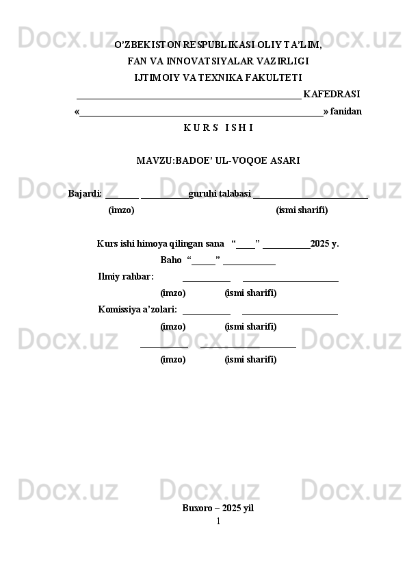 O’ZBEKISTON RESPUBLIKASI OLIY TA’LIM,
FAN VA INNOVATSIYALAR VAZIRLIGI
IJTIMOIY VA TEXNIKA FAKULTETI
_______________________________________________ KAFEDRASI
«___________________________________________________» fanidan
K U R S   I S H I
MAVZU: BADOE’ UL-VOQOE ASARI   
Bajardi: _______ __________guruhi talabasi ________________________
(imzo)                                                           (ismi sharifi)
Kurs ishi himoya qilingan sana   “____” __________2025 y.
Baho  “_____” ___________
Ilmiy rahbar:            __________     ____________________
(imzo)                (ismi sharifi)
Komissiya a’zolari:  __________     ____________________
(imzo)                (ismi sharifi)
__________     ____________________
(imzo)                (ismi sharifi)
Buxoro – 2025 yil
1 