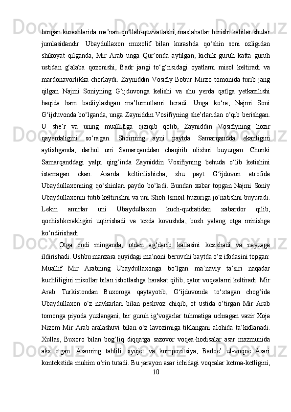 borgan kurashlarida ma’nan qo‘llab-quvvatlashi, maslahatlar berishi kabilar shular
jumlasidandir.   Ubaydullaxon   muxolif   bilan   kurashda   qo‘shin   soni   ozligidan
shikoyat   qilganda,   Mir   Arab   unga   Qur’onda   aytilgan,   kichik   guruh   katta   guruh
ustidan   g‘alaba   qozonishi,   Badr   jangi   to‘g‘risidagi   oyatlarni   misol   keltiradi   va
mardonavorlikka   chorlaydi.   Zayniddin   Vosifiy   Bobur   Mirzo   tomonida   turib   jang
qilgan   Najmi   Soniyning   G ijduvonga   kelishi   va   shu   yerda   qatlga   yetkazilishiʻ
haqida   ham   badiiylashgan   ma’lumotlarni   beradi.   Unga   ko‘ra,   Najmi   Soni
G ijduvonda bo‘lganda, unga Zayniddin Vosifiyning she’rlaridan o‘qib berishgan.	
ʻ
U   she’r   va   uning   muallifiga   qiziqib   qolib,   Zayniddin   Vosifiyning   hozir
qayerdaligini   so‘ragan.   Shoirning   ayni   paytda   Samarqandda   ekanligini
aytishganda,   darhol   uni   Samarqanddan   chaqirib   olishni   buyurgan.   Chunki
Samarqanddagi   yalpi   qirg‘inda   Zayniddin   Vosifiyning   behuda   o‘lib   ketishini
istamagan   ekan.   Asarda   keltirilishicha,   shu   payt   G ijduvon   atrofida	
ʻ
Ubaydullaxonning   qo‘shinlari   paydo   bo‘ladi.   Bundan   xabar   topgan   Najmi   Soniy
Ubaydullaxonni tutib keltirishni va uni Shoh Ismoil huzuriga jo‘natishni buyuradi.
Lekin   amirlar   uni   Ubaydullaxon   kuch-qudratidan   xabardor   qilib,
qochishkerakligini   uqtirishadi   va   tezda   kovushda,   bosh   yalang   otga   minishga
ko‘ndirishadi.
Otga   endi   minganda,   otdan   ag‘darib   kallasini   kesishadi   va   nayzaga
ildirishadi. Ushbu manzara quyidagi ma’noni beruvchi baytda o‘z ifodasini topgan:
Muallif   Mir   Arabning   Ubaydullaxonga   bo‘lgan   ma’naviy   ta’siri   naqadar
kuchliligini misollar bilan isbotlashga harakat qilib, qator voqealarni keltiradi. Mir
Arab   Turkistondan   Buxoroga   qaytayotib,   G ijduvonda   to‘xtagan   chog‘ida	
ʻ
Ubaydullaxon   o‘z   navkarlari   bilan   peshvoz   chiqib,   ot   ustida   o‘tirgan   Mir   Arab
tomonga piyoda yuzlangani, bir guruh ig‘vogarlar tuhmatiga uchragan vazir Xoja
Nizom   Mir   Arab   aralashuvi   bilan   o‘z   lavozimiga   tiklangani   alohida   ta’kidlanadi.
Xullas,   Buxoro   bilan   bog‘liq   diqqatga   sazovor   voqea-hodisalar   asar   mazmunida
aks   etgan.   Asarning   tahlili,   syujet   va   kompozitsiya,   Badoe’   ul-voqoe   Asari
kontekstida muhim o‘rin tutadi. Bu jarayon asar ichidagi voqealar ketma-ketligini,
10 