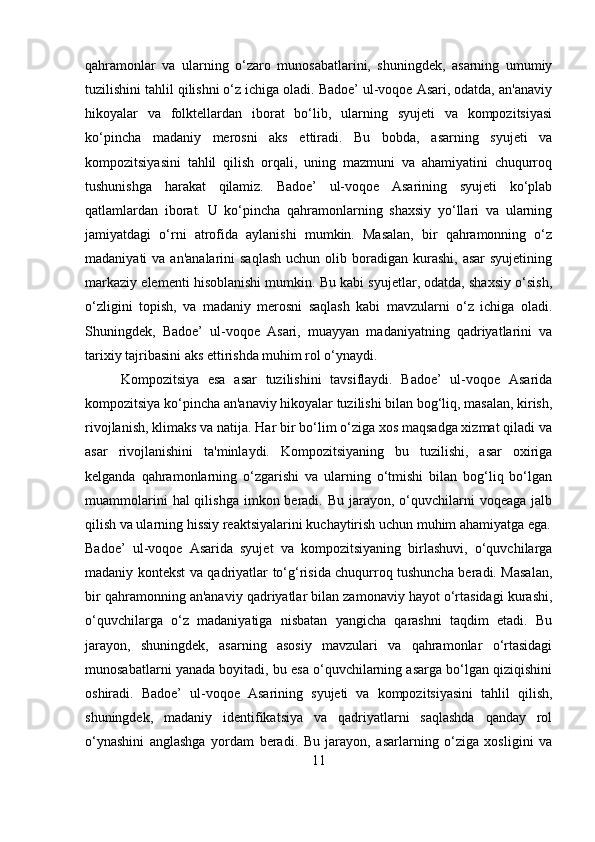 qahramonlar   va   ularning   o‘zaro   munosabatlarini,   shuningdek,   asarning   umumiy
tuzilishini tahlil qilishni o‘z ichiga oladi. Badoe’ ul-voqoe Asari, odatda, an'anaviy
hikoyalar   va   folktellardan   iborat   bo‘lib,   ularning   syujeti   va   kompozitsiyasi
ko‘pincha   madaniy   merosni   aks   ettiradi.   Bu   bobda,   asarning   syujeti   va
kompozitsiyasini   tahlil   qilish   orqali,   uning   mazmuni   va   ahamiyatini   chuqurroq
tushunishga   harakat   qilamiz.   Badoe’   ul-voqoe   Asarining   syujeti   ko‘plab
qatlamlardan   iborat.   U   ko‘pincha   qahramonlarning   shaxsiy   yo‘llari   va   ularning
jamiyatdagi   o‘rni   atrofida   aylanishi   mumkin.   Masalan,   bir   qahramonning   o‘z
madaniyati  va  an'analarini   saqlash   uchun olib  boradigan  kurashi,  asar   syujetining
markaziy elementi hisoblanishi mumkin. Bu kabi syujetlar, odatda, shaxsiy o‘sish,
o‘zligini   topish,   va   madaniy   merosni   saqlash   kabi   mavzularni   o‘z   ichiga   oladi.
Shuningdek,   Badoe’   ul-voqoe   Asari,   muayyan   madaniyatning   qadriyatlarini   va
tarixiy tajribasini aks ettirishda muhim rol o‘ynaydi.
Kompozitsiya   esa   asar   tuzilishini   tavsiflaydi.   Badoe’   ul-voqoe   Asarida
kompozitsiya ko‘pincha an'anaviy hikoyalar tuzilishi bilan bog‘liq, masalan, kirish,
rivojlanish, klimaks va natija. Har bir bo‘lim o‘ziga xos maqsadga xizmat qiladi va
asar   rivojlanishini   ta'minlaydi.   Kompozitsiyaning   bu   tuzilishi,   asar   oxiriga
kelganda   qahramonlarning   o‘zgarishi   va   ularning   o‘tmishi   bilan   bog‘liq   bo‘lgan
muammolarini   hal  qilishga  imkon  beradi.  Bu  jarayon,  o‘quvchilarni   voqeaga  jalb
qilish va ularning hissiy reaktsiyalarini kuchaytirish uchun muhim ahamiyatga ega.
Badoe’   ul-voqoe   Asarida   syujet   va   kompozitsiyaning   birlashuvi,   o‘quvchilarga
madaniy kontekst va qadriyatlar to‘g‘risida chuqurroq tushuncha beradi. Masalan,
bir qahramonning an'anaviy qadriyatlar bilan zamonaviy hayot o‘rtasidagi kurashi,
o‘quvchilarga   o‘z   madaniyatiga   nisbatan   yangicha   qarashni   taqdim   etadi.   Bu
jarayon,   shuningdek,   asarning   asosiy   mavzulari   va   qahramonlar   o‘rtasidagi
munosabatlarni yanada boyitadi, bu esa o‘quvchilarning asarga bo‘lgan qiziqishini
oshiradi.   Badoe’   ul-voqoe   Asarining   syujeti   va   kompozitsiyasini   tahlil   qilish,
shuningdek,   madaniy   identifikatsiya   va   qadriyatlarni   saqlashda   qanday   rol
o‘ynashini   anglashga   yordam   beradi.   Bu   jarayon,   asarlarning   o‘ziga   xosligini   va
11 