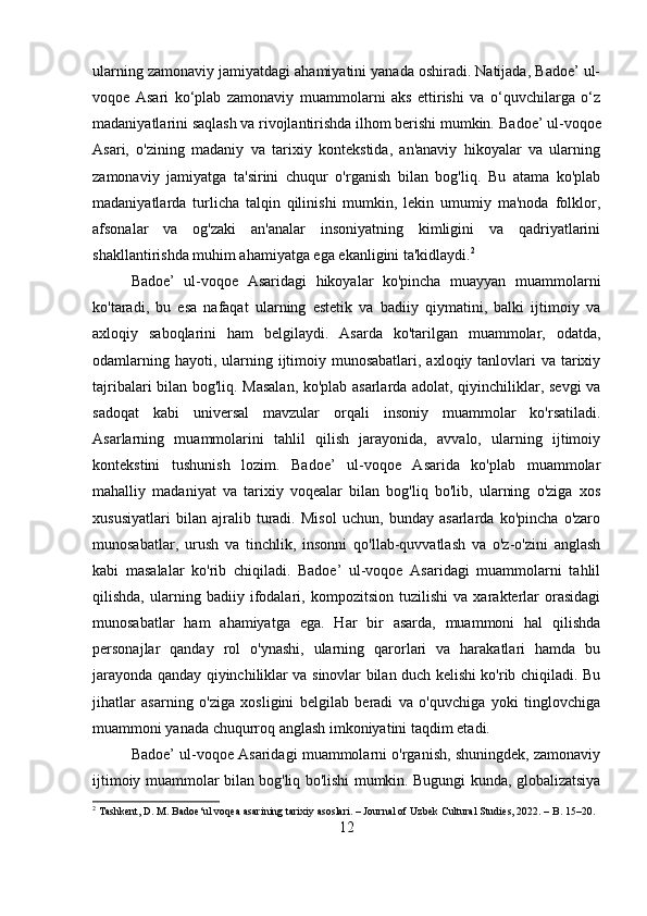 ularning zamonaviy jamiyatdagi ahamiyatini yanada oshiradi. Natijada, Badoe’ ul-
voqoe   Asari   ko‘plab   zamonaviy   muammolarni   aks   ettirishi   va   o‘quvchilarga   o‘z
madaniyatlarini saqlash va rivojlantirishda ilhom berishi mumkin.   Badoe’ ul-voqoe
Asari,   o'zining   madaniy   va   tarixiy   kontekstida,   an'anaviy   hikoyalar   va   ularning
zamonaviy   jamiyatga   ta'sirini   chuqur   o'rganish   bilan   bog'liq.   Bu   atama   ko'plab
madaniyatlarda   turlicha   talqin   qilinishi   mumkin,   lekin   umumiy   ma'noda   folklor,
afsonalar   va   og'zaki   an'analar   insoniyatning   kimligini   va   qadriyatlarini
shakllantirishda muhim ahamiyatga ega ekanligini ta'kidlaydi. 2
 
Badoe’   ul-voqoe   Asaridagi   hikoyalar   ko'pincha   muayyan   muammolarni
ko'taradi,   bu   esa   nafaqat   ularning   estetik   va   badiiy   qiymatini,   balki   ijtimoiy   va
axloqiy   saboqlarini   ham   belgilaydi.   Asarda   ko'tarilgan   muammolar,   odatda,
odamlarning hayoti, ularning ijtimoiy munosabatlari,  axloqiy tanlovlari  va  tarixiy
tajribalari bilan bog'liq. Masalan, ko'plab asarlarda adolat, qiyinchiliklar, sevgi va
sadoqat   kabi   universal   mavzular   orqali   insoniy   muammolar   ko'rsatiladi.
Asarlarning   muammolarini   tahlil   qilish   jarayonida,   avvalo,   ularning   ijtimoiy
kontekstini   tushunish   lozim.   Badoe’   ul-voqoe   Asarida   ko'plab   muammolar
mahalliy   madaniyat   va   tarixiy   voqealar   bilan   bog'liq   bo'lib,   ularning   o'ziga   xos
xususiyatlari   bilan   ajralib   turadi.   Misol   uchun,   bunday   asarlarda   ko'pincha   o'zaro
munosabatlar,   urush   va   tinchlik,   insonni   qo'llab-quvvatlash   va   o'z-o'zini   anglash
kabi   masalalar   ko'rib   chiqiladi.   Badoe’   ul-voqoe   Asaridagi   muammolarni   tahlil
qilishda,   ularning   badiiy   ifodalari,   kompozitsion   tuzilishi   va   xarakterlar   orasidagi
munosabatlar   ham   ahamiyatga   ega.   Har   bir   asarda,   muammoni   hal   qilishda
personajlar   qanday   rol   o'ynashi,   ularning   qarorlari   va   harakatlari   hamda   bu
jarayonda qanday qiyinchiliklar va sinovlar bilan duch kelishi ko'rib chiqiladi. Bu
jihatlar   asarning   o'ziga   xosligini   belgilab   beradi   va   o'quvchiga   yoki   tinglovchiga
muammoni yanada chuqurroq anglash imkoniyatini taqdim etadi.
Badoe’ ul-voqoe Asaridagi muammolarni o'rganish, shuningdek, zamonaviy
ijtimoiy muammolar bilan bog'liq bo'lishi mumkin. Bugungi kunda, globalizatsiya
2
 Tashkent, D. M. Badoe‘ul voqea asarining tarixiy asoslari. – Journal of Uzbek Cultural Studies, 2022. – B. 15–20.
12 