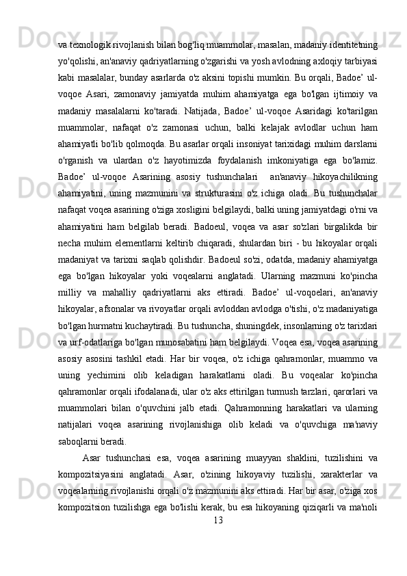 va texnologik rivojlanish bilan bog'liq muammolar, masalan, madaniy identitetning
yo'qolishi, an'anaviy qadriyatlarning o'zgarishi va yosh avlodning axloqiy tarbiyasi
kabi masalalar, bunday asarlarda o'z aksini topishi mumkin. Bu orqali, Badoe’ ul-
voqoe   Asari,   zamonaviy   jamiyatda   muhim   ahamiyatga   ega   bo'lgan   ijtimoiy   va
madaniy   masalalarni   ko'taradi.   Natijada,   Badoe’   ul-voqoe   Asaridagi   ko'tarilgan
muammolar,   nafaqat   o'z   zamonasi   uchun,   balki   kelajak   avlodlar   uchun   ham
ahamiyatli bo'lib qolmoqda. Bu asarlar orqali insoniyat tarixidagi muhim darslarni
o'rganish   va   ulardan   o'z   hayotimizda   foydalanish   imkoniyatiga   ega   bo'lamiz.
Badoe’   ul-voqoe   Asarining   asosiy   tushunchalari     an'anaviy   hikoyachilikning
ahamiyatini,   uning   mazmunini   va   strukturasini   o'z   ichiga   oladi.   Bu   tushunchalar
nafaqat voqea asarining o'ziga xosligini belgilaydi, balki uning jamiyatdagi o'rni va
ahamiyatini   ham   belgilab   beradi.   Badoeul,   voqea   va   asar   so'zlari   birgalikda   bir
necha   muhim   elementlarni   keltirib   chiqaradi,   shulardan   biri   -   bu   hikoyalar   orqali
madaniyat va tarixni saqlab qolishdir. Badoeul so'zi, odatda, madaniy ahamiyatga
ega   bo'lgan   hikoyalar   yoki   voqealarni   anglatadi.   Ularning   mazmuni   ko'pincha
milliy   va   mahalliy   qadriyatlarni   aks   ettiradi.   Badoe’   ul-voqoelari,   an'anaviy
hikoyalar, afsonalar va rivoyatlar orqali avloddan avlodga o'tishi, o'z madaniyatiga
bo'lgan hurmatni kuchaytiradi. Bu tushuncha, shuningdek, insonlarning o'z tarixlari
va urf-odatlariga bo'lgan munosabatini ham belgilaydi. Voqea esa, voqea asarining
asosiy   asosini   tashkil   etadi.   Har   bir   voqea,   o'z   ichiga   qahramonlar,   muammo   va
uning   yechimini   olib   keladigan   harakatlarni   oladi.   Bu   voqealar   ko'pincha
qahramonlar orqali ifodalanadi, ular o'z aks ettirilgan turmush tarzlari, qarorlari va
muammolari   bilan   o'quvchini   jalb   etadi.   Qahramonning   harakatlari   va   ularning
natijalari   voqea   asarining   rivojlanishiga   olib   keladi   va   o'quvchiga   ma'naviy
saboqlarni beradi.
Asar   tushunchasi   esa,   voqea   asarining   muayyan   shaklini,   tuzilishini   va
kompozitsiyasini   anglatadi.   Asar,   o'zining   hikoyaviy   tuzilishi,   xarakterlar   va
voqealarning rivojlanishi orqali o'z mazmunini aks ettiradi. Har bir asar, o'ziga xos
kompozitsion tuzilishga ega bo'lishi kerak, bu esa hikoyaning qiziqarli va ma'noli
13 