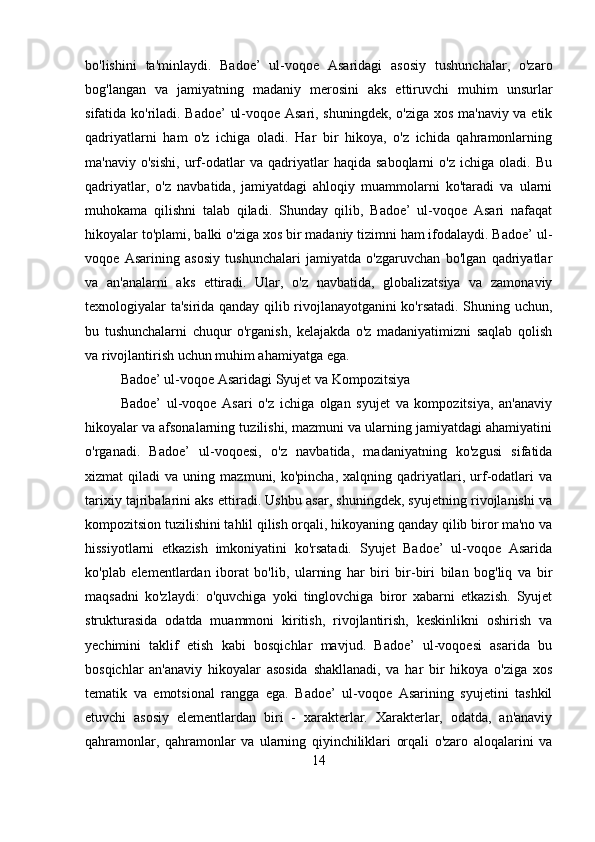 bo'lishini   ta'minlaydi.   Badoe’   ul-voqoe   Asaridagi   asosiy   tushunchalar,   o'zaro
bog'langan   va   jamiyatning   madaniy   merosini   aks   ettiruvchi   muhim   unsurlar
sifatida ko'riladi. Badoe’ ul-voqoe Asari, shuningdek, o'ziga xos ma'naviy va etik
qadriyatlarni   ham   o'z   ichiga   oladi.   Har   bir   hikoya,   o'z   ichida   qahramonlarning
ma'naviy   o'sishi,   urf-odatlar   va   qadriyatlar   haqida   saboqlarni   o'z   ichiga   oladi.   Bu
qadriyatlar,   o'z   navbatida,   jamiyatdagi   ahloqiy   muammolarni   ko'taradi   va   ularni
muhokama   qilishni   talab   qiladi.   Shunday   qilib,   Badoe’   ul-voqoe   Asari   nafaqat
hikoyalar to'plami, balki o'ziga xos bir madaniy tizimni ham ifodalaydi. Badoe’ ul-
voqoe   Asarining   asosiy   tushunchalari   jamiyatda   o'zgaruvchan   bo'lgan   qadriyatlar
va   an'analarni   aks   ettiradi.   Ular,   o'z   navbatida,   globalizatsiya   va   zamonaviy
texnologiyalar ta'sirida qanday qilib rivojlanayotganini ko'rsatadi. Shuning uchun,
bu   tushunchalarni   chuqur   o'rganish,   kelajakda   o'z   madaniyatimizni   saqlab   qolish
va rivojlantirish uchun muhim ahamiyatga ega.
Badoe’ ul-voqoe Asaridagi Syujet va Kompozitsiya
Badoe’   ul-voqoe   Asari   o'z   ichiga   olgan   syujet   va   kompozitsiya,   an'anaviy
hikoyalar va afsonalarning tuzilishi, mazmuni va ularning jamiyatdagi ahamiyatini
o'rganadi.   Badoe’   ul-voqoesi,   o'z   navbatida,   madaniyatning   ko'zgusi   sifatida
xizmat   qiladi   va  uning   mazmuni,  ko'pincha,   xalqning   qadriyatlari,   urf-odatlari   va
tarixiy tajribalarini aks ettiradi. Ushbu asar, shuningdek, syujetning rivojlanishi va
kompozitsion tuzilishini tahlil qilish orqali, hikoyaning qanday qilib biror ma'no va
hissiyotlarni   etkazish   imkoniyatini   ko'rsatadi.   Syujet   Badoe’   ul-voqoe   Asarida
ko'plab   elementlardan   iborat   bo'lib,   ularning   har   biri   bir-biri   bilan   bog'liq   va   bir
maqsadni   ko'zlaydi:   o'quvchiga   yoki   tinglovchiga   biror   xabarni   etkazish.   Syujet
strukturasida   odatda   muammoni   kiritish,   rivojlantirish,   keskinlikni   oshirish   va
yechimini   taklif   etish   kabi   bosqichlar   mavjud.   Badoe’   ul-voqoesi   asarida   bu
bosqichlar   an'anaviy   hikoyalar   asosida   shakllanadi,   va   har   bir   hikoya   o'ziga   xos
tematik   va   emotsional   rangga   ega.   Badoe’   ul-voqoe   Asarining   syujetini   tashkil
etuvchi   asosiy   elementlardan   biri   -   xarakterlar.   Xarakterlar,   odatda,   an'anaviy
qahramonlar,   qahramonlar   va   ularning   qiyinchiliklari   orqali   o'zaro   aloqalarini   va
14 