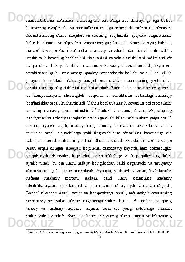 munosabatlarini   ko'rsatadi.   Ularning   har   biri   o'ziga   xos   shaxsiyatga   ega   bo'lib,
hikoyaning   rivojlanishi   va   maqsadlarini   amalga   oshirishda   muhim   rol   o'ynaydi.
Xarakterlarning   o'zaro   aloqalari   va   ularning   rivojlanishi,   syujetda   o'zgarishlarni
keltirib chiqaradi va o'quvchini  voqea rivojiga jalb etadi. Kompozitsiya jihatidan,
Badoe’   ul-voqoe   Asari   ko'pincha   an'anaviy   strukturalardan   foydalanadi.   Ushbu
struktura, hikoyaning boshlanishi, rivojlanishi va yakunlanishi kabi bo'limlarni o'z
ichiga   oladi.   Hikoya   boshida   muammo   yoki   vaziyat   tavsifi   beriladi,   keyin   esa
xarakterlarning   bu   muammoga   qanday   munosabatda   bo'lishi   va   uni   hal   qilish
jarayoni   ko'rsatiladi.   Yakuniy   bosqich   esa,   odatda,   muammoning   yechimi   va
xarakterlarning   o'zgarishlarini   o'z   ichiga   oladi.   Badoe’   ul-voqoe   Asarining   syujet
va   kompozitsiyasi,   shuningdek,   voqealar   va   xarakterlar   o'rtasidagi   mantiqiy
bog'lanishlar orqali kuchaytiriladi. Ushbu bog'lanishlar, hikoyaning o'ziga xosligini
va   uning   ma'naviy   qiymatini   oshiradi. 3
  Badoe’   ul-voqoesi,   shuningdek,   xalqning
qadriyatlari va axloqiy saboqlarini o'z ichiga olishi bilan muhim ahamiyatga ega. U
o'zining   syujeti   orqali,   insoniyatning   umumiy   tajribalarini   aks   ettiradi   va   bu
tajribalar   orqali   o'quvchilarga   yoki   tinglovchilarga   o'zlarining   hayotlariga   oid
saboqlarni   berish   imkonini   yaratadi.   Shuni   ta'kidlash   kerakki,   Badoe’   ul-voqoe
Asari   orqali   olingan   saboqlar,   ko'pincha,   zamonaviy   hayotda   ham   dolzarbligini
yo'qotmaydi.   Hikoyalar,   ko'pincha,   o'z   murakkabligi   va   ko'p   qatlamliligi   bilan
ajralib   turadi,   bu   esa   ularni   nafaqat   ko'ngilochar,   balki   o'rgatuvchi   va   tarbiyaviy
ahamiyatga   ega   bo'lishini   ta'minlaydi.   Ayniqsa,   yosh   avlod   uchun,   bu   hikoyalar
nafaqat   madaniy   merosni   saqlash,   balki   ularni   o'zlarining   madaniy
identifikatsiyasini   shakllantirishda   ham   muhim   rol   o'ynaydi.   Umuman   olganda,
Badoe’   ul-voqoe   Asari,   syujet   va   kompozitsiya   orqali,   an'anaviy   hikoyalarning
zamonaviy   jamiyatga   ta'sirini   o'rganishga   imkon   beradi.   Bu   nafaqat   xalqning
tarixiy   va   madaniy   merosini   saqlash,   balki   uni   yangi   avlodlarga   etkazish
imkoniyatini   yaratadi.   Syujet   va   kompozitsiyaning   o'zaro   aloqasi   va   hikoyaning
3
 Xodiev, R. Sh. Badoe‘ul voqea asarining zamonaviy ta'siri. – Uzbek Folklore Research Journal, 2023. – B. 30–35.
15 