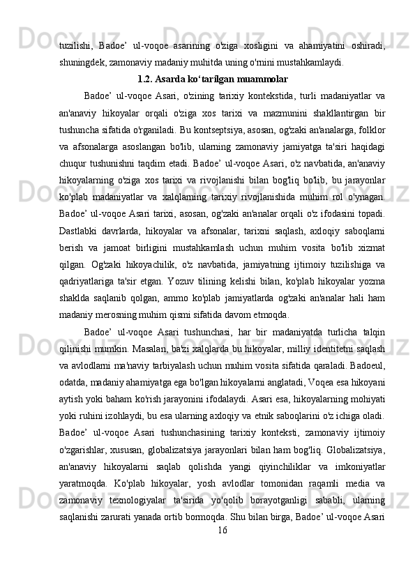 tuzilishi,   Badoe’   ul-voqoe   asarining   o'ziga   xosligini   va   ahamiyatini   oshiradi,
shuningdek, zamonaviy madaniy muhitda uning o'rnini mustahkamlaydi.
1.2. Asarda ko‘tarilgan muammolar
Badoe’   ul-voqoe   Asari,   o'zining   tarixiy   kontekstida,   turli   madaniyatlar   va
an'anaviy   hikoyalar   orqali   o'ziga   xos   tarixi   va   mazmunini   shakllantirgan   bir
tushuncha sifatida o'rganiladi. Bu kontseptsiya, asosan, og'zaki an'analarga, folklor
va   afsonalarga   asoslangan   bo'lib,   ularning   zamonaviy   jamiyatga   ta'siri   haqidagi
chuqur tushunishni  taqdim  etadi. Badoe’  ul-voqoe Asari, o'z navbatida, an'anaviy
hikoyalarning   o'ziga   xos   tarixi   va   rivojlanishi   bilan   bog'liq   bo'lib,   bu   jarayonlar
ko'plab   madaniyatlar   va   xalqlarning   tarixiy   rivojlanishida   muhim   rol   o'ynagan.
Badoe’ ul-voqoe Asari tarixi, asosan, og'zaki  an'analar  orqali o'z ifodasini topadi.
Dastlabki   davrlarda,   hikoyalar   va   afsonalar,   tarixni   saqlash,   axloqiy   saboqlarni
berish   va   jamoat   birligini   mustahkamlash   uchun   muhim   vosita   bo'lib   xizmat
qilgan.   Og'zaki   hikoyachilik,   o'z   navbatida,   jamiyatning   ijtimoiy   tuzilishiga   va
qadriyatlariga   ta'sir   etgan.   Yozuv   tilining   kelishi   bilan,   ko'plab   hikoyalar   yozma
shaklda   saqlanib   qolgan,   ammo   ko'plab   jamiyatlarda   og'zaki   an'analar   hali   ham
madaniy merosning muhim qismi sifatida davom etmoqda.
Badoe’   ul-voqoe   Asari   tushunchasi,   har   bir   madaniyatda   turlicha   talqin
qilinishi mumkin. Masalan, ba'zi xalqlarda bu hikoyalar, milliy identitetni saqlash
va avlodlarni ma'naviy tarbiyalash uchun muhim vosita sifatida qaraladi. Badoeul,
odatda, madaniy ahamiyatga ega bo'lgan hikoyalarni anglatadi, Voqea esa hikoyani
aytish yoki baham ko'rish jarayonini ifodalaydi. Asari esa, hikoyalarning mohiyati
yoki ruhini izohlaydi, bu esa ularning axloqiy va etnik saboqlarini o'z ichiga oladi.
Badoe’   ul-voqoe   Asari   tushunchasining   tarixiy   konteksti,   zamonaviy   ijtimoiy
o'zgarishlar, xususan, globalizatsiya jarayonlari bilan ham bog'liq. Globalizatsiya,
an'anaviy   hikoyalarni   saqlab   qolishda   yangi   qiyinchiliklar   va   imkoniyatlar
yaratmoqda.   Ko'plab   hikoyalar,   yosh   avlodlar   tomonidan   raqamli   media   va
zamonaviy   texnologiyalar   ta'sirida   yo'qolib   borayotganligi   sababli,   ularning
saqlanishi zarurati yanada ortib bormoqda. Shu bilan birga, Badoe’ ul-voqoe Asari
16 