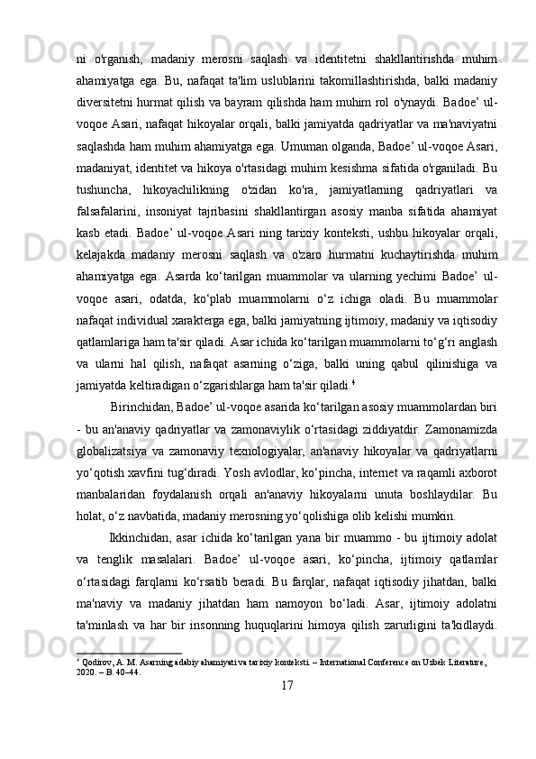 ni   o'rganish,   madaniy   merosni   saqlash   va   identitetni   shakllantirishda   muhim
ahamiyatga   ega.   Bu,   nafaqat   ta'lim   uslublarini   takomillashtirishda,   balki   madaniy
diversitetni hurmat qilish va bayram qilishda ham muhim rol o'ynaydi. Badoe’ ul-
voqoe Asari, nafaqat hikoyalar orqali, balki jamiyatda qadriyatlar va ma'naviyatni
saqlashda ham muhim ahamiyatga ega. Umuman olganda, Badoe’ ul-voqoe Asari,
madaniyat, identitet va hikoya o'rtasidagi muhim kesishma sifatida o'rganiladi. Bu
tushuncha,   hikoyachilikning   o'zidan   ko'ra,   jamiyatlarning   qadriyatlari   va
falsafalarini,   insoniyat   tajribasini   shakllantirgan   asosiy   manba   sifatida   ahamiyat
kasb   etadi.   Badoe’   ul-voqoe   Asari   ning   tarixiy   konteksti,   ushbu   hikoyalar   orqali,
kelajakda   madaniy   merosni   saqlash   va   o'zaro   hurmatni   kuchaytirishda   muhim
ahamiyatga   ega.   Asarda   ko‘tarilgan   muammolar   va   ularning   yechimi   Badoe’   ul-
voqoe   asari,   odatda,   ko‘plab   muammolarni   o‘z   ichiga   oladi.   Bu   muammolar
nafaqat individual xarakterga ega, balki jamiyatning ijtimoiy, madaniy va iqtisodiy
qatlamlariga ham ta'sir qiladi. Asar ichida ko‘tarilgan muammolarni to‘g‘ri anglash
va   ularni   hal   qilish,   nafaqat   asarning   o‘ziga,   balki   uning   qabul   qilinishiga   va
jamiyatda keltiradigan o‘zgarishlarga ham ta'sir qiladi. 4
           Birinchidan, Badoe’ ul-voqoe asarida ko‘tarilgan asosiy muammolardan biri
-   bu   an'anaviy   qadriyatlar   va   zamonaviylik   o‘rtasidagi   ziddiyatdir.   Zamonamizda
globalizatsiya   va   zamonaviy   texnologiyalar,   an'anaviy   hikoyalar   va   qadriyatlarni
yo‘qotish xavfini tug‘diradi. Yosh avlodlar, ko‘pincha, internet va raqamli axborot
manbalaridan   foydalanish   orqali   an'anaviy   hikoyalarni   unuta   boshlaydilar.   Bu
holat, o‘z navbatida, madaniy merosning yo‘qolishiga olib kelishi mumkin.
Ikkinchidan,   asar   ichida   ko‘tarilgan   yana   bir   muammo   -   bu   ijtimoiy   adolat
va   tenglik   masalalari.   Badoe’   ul-voqoe   asari,   ko‘pincha,   ijtimoiy   qatlamlar
o‘rtasidagi   farqlarni   ko‘rsatib   beradi.   Bu   farqlar,   nafaqat   iqtisodiy   jihatdan,   balki
ma'naviy   va   madaniy   jihatdan   ham   namoyon   bo‘ladi.   Asar,   ijtimoiy   adolatni
ta'minlash   va   har   bir   insonning   huquqlarini   himoya   qilish   zarurligini   ta'kidlaydi.
4
 Qodirov, A. M. Asarning adabiy ahamiyati va tarixiy konteksti. – International Conference on Uzbek Literature, 
2020. – B. 40–44.
17 