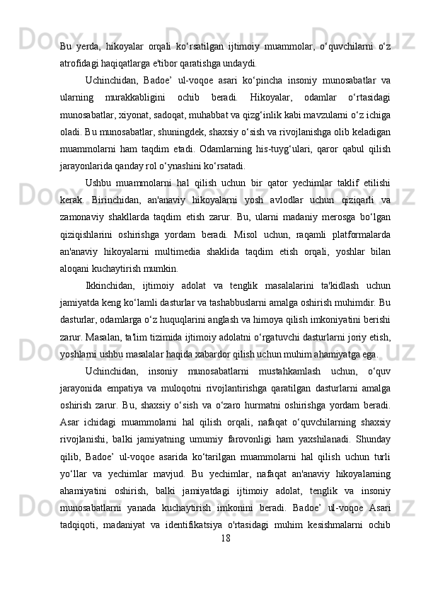 Bu   yerda,   hikoyalar   orqali   ko‘rsatilgan   ijtimoiy   muammolar,   o‘quvchilarni   o‘z
atrofidagi haqiqatlarga e'tibor qaratishga undaydi.
Uchinchidan,   Badoe’   ul-voqoe   asari   ko‘pincha   insoniy   munosabatlar   va
ularning   murakkabligini   ochib   beradi.   Hikoyalar,   odamlar   o‘rtasidagi
munosabatlar, xiyonat, sadoqat, muhabbat va qizg‘inlik kabi mavzularni o‘z ichiga
oladi. Bu munosabatlar, shuningdek, shaxsiy o‘sish va rivojlanishga olib keladigan
muammolarni   ham   taqdim   etadi.   Odamlarning   his-tuyg‘ulari,   qaror   qabul   qilish
jarayonlarida qanday rol o‘ynashini ko‘rsatadi.
Ushbu   muammolarni   hal   qilish   uchun   bir   qator   yechimlar   taklif   etilishi
kerak.   Birinchidan,   an'anaviy   hikoyalarni   yosh   avlodlar   uchun   qiziqarli   va
zamonaviy   shakllarda   taqdim   etish   zarur.   Bu,   ularni   madaniy   merosga   bo‘lgan
qiziqishlarini   oshirishga   yordam   beradi.   Misol   uchun,   raqamli   platformalarda
an'anaviy   hikoyalarni   multimedia   shaklida   taqdim   etish   orqali,   yoshlar   bilan
aloqani kuchaytirish mumkin.
Ikkinchidan,   ijtimoiy   adolat   va   tenglik   masalalarini   ta'kidlash   uchun
jamiyatda keng ko‘lamli dasturlar va tashabbuslarni amalga oshirish muhimdir. Bu
dasturlar, odamlarga o‘z huquqlarini anglash va himoya qilish imkoniyatini berishi
zarur. Masalan, ta'lim tizimida ijtimoiy adolatni o‘rgatuvchi dasturlarni joriy etish,
yoshlarni ushbu masalalar haqida xabardor qilish uchun muhim ahamiyatga ega.
Uchinchidan,   insoniy   munosabatlarni   mustahkamlash   uchun,   o‘quv
jarayonida   empatiya   va   muloqotni   rivojlantirishga   qaratilgan   dasturlarni   amalga
oshirish   zarur.   Bu,   shaxsiy   o‘sish   va   o‘zaro   hurmatni   oshirishga   yordam   beradi.
Asar   ichidagi   muammolarni   hal   qilish   orqali,   nafaqat   o‘quvchilarning   shaxsiy
rivojlanishi,   balki   jamiyatning   umumiy   farovonligi   ham   yaxshilanadi.   Shunday
qilib,   Badoe’   ul-voqoe   asarida   ko‘tarilgan   muammolarni   hal   qilish   uchun   turli
yo‘llar   va   yechimlar   mavjud.   Bu   yechimlar,   nafaqat   an'anaviy   hikoyalarning
ahamiyatini   oshirish,   balki   jamiyatdagi   ijtimoiy   adolat,   tenglik   va   insoniy
munosabatlarni   yanada   kuchaytirish   imkonini   beradi.   Badoe’   ul-voqoe   Asari
tadqiqoti,   madaniyat   va   identifikatsiya   o'rtasidagi   muhim   kesishmalarni   ochib
18 