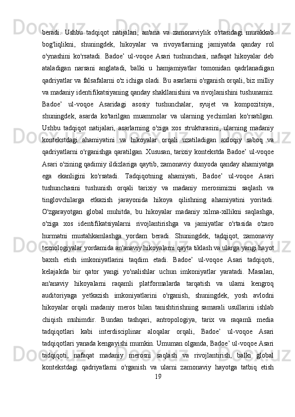 beradi.   Ushbu   tadqiqot   natijalari,   an'ana   va   zamonaviylik   o'rtasidagi   murakkab
bog'liqlikni,   shuningdek,   hikoyalar   va   rivoyatlarning   jamiyatda   qanday   rol
o'ynashini   ko'rsatadi.   Badoe’   ul-voqoe   Asari   tushunchasi,   nafaqat   hikoyalar   deb
ataladigan   narsani   anglatadi,   balki   u   hamjamiyatlar   tomonidan   qadrlanadigan
qadriyatlar va falsafalarni o'z ichiga oladi. Bu asarlarni o'rganish orqali, biz milliy
va madaniy identifikatsiyaning qanday shakllanishini va rivojlanishini tushunamiz.
Badoe’   ul-voqoe   Asaridagi   asosiy   tushunchalar,   syujet   va   kompozitsiya,
shuningdek,   asarda   ko'tarilgan   muammolar   va   ularning   yechimlari   ko'rsatilgan.
Ushbu   tadqiqot   natijalari,   asarlarning   o'ziga   xos   strukturasini,   ularning   madaniy
kontekstdagi   ahamiyatini   va   hikoyalar   orqali   uzatiladigan   axloqiy   saboq   va
qadriyatlarni  o'rganishga qaratilgan. Xususan, tarixiy kontekstda Badoe’  ul-voqoe
Asari o'zining qadimiy ildizlariga qaytib, zamonaviy dunyoda qanday ahamiyatga
ega   ekanligini   ko'rsatadi.   Tadqiqotning   ahamiyati,   Badoe’   ul-voqoe   Asari
tushunchasini   tushunish   orqali   tarixiy   va   madaniy   merosimizni   saqlash   va
tinglovchilarga   etkazish   jarayonida   hikoya   qilishning   ahamiyatini   yoritadi.
O'zgarayotgan   global   muhitda,   bu   hikoyalar   madaniy   xilma-xillikni   saqlashga,
o'ziga   xos   identifikatsiyalarni   rivojlantirishga   va   jamiyatlar   o'rtasida   o'zaro
hurmatni   mustahkamlashga   yordam   beradi.   Shuningdek,   tadqiqot,   zamonaviy
texnologiyalar yordamida an'anaviy hikoyalarni qayta tiklash va ularga yangi hayot
baxsh   etish   imkoniyatlarini   taqdim   etadi.   Badoe’   ul-voqoe   Asari   tadqiqoti,
kelajakda   bir   qator   yangi   yo'nalishlar   uchun   imkoniyatlar   yaratadi.   Masalan,
an'anaviy   hikoyalarni   raqamli   platformalarda   tarqatish   va   ularni   kengroq
auditoriyaga   yetkazish   imkoniyatlarini   o'rganish,   shuningdek,   yosh   avlodni
hikoyalar   orqali   madaniy   meros   bilan   tanishtirishning   samarali   usullarini   ishlab
chiqish   muhimdir.   Bundan   tashqari,   antropologiya,   tarix   va   raqamli   media
tadqiqotlari   kabi   interdisciplinar   aloqalar   orqali,   Badoe’   ul-voqoe   Asari
tadqiqotlari yanada kengayishi mumkin. Umuman olganda, Badoe’ ul-voqoe Asari
tadqiqoti,   nafaqat   madaniy   merosni   saqlash   va   rivojlantirish,   balki   global
kontekstdagi   qadriyatlarni   o'rganish   va   ularni   zamonaviy   hayotga   tatbiq   etish
19 