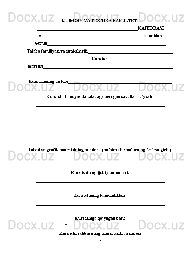 IJTIMOIY VA TEXNIKA FAKULTETI
______________________________________________KAFEDRASI
«_______________________________________________» fanidan
Guruh______________________________________________________
Talaba familiyasi va ismi-sharifi_______________________________________
Kurs ishi
mavzusi___________________________________________________________
___________________________________________________________
Kurs ishining tarkibi_______________________________________________
___________________________________________________________
Kurs ishi himoyasida talabaga berilgan savollar ro’yxati:
___________________________________________________________
___________________________________________________________
__________________________________________________________________
________________________________________________________
Jadval va grafik materialning miqdori  (muhim chizmalarning  ko’rsatgichi):
___________________________________________________________
___________________________________________________________
Kurs ishining ijobiy tomonlari:
___________________________________________________________
___________________________________________________________
Kurs ishining kamchiliklari:
___________________________________________________________
___________________________________________________________
Kurs ishiga qo’yilgan baho
“_______”_______________________________________
Kurs ishi rahbarining ismi sharifi va imzosi
2 