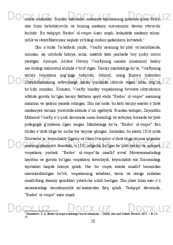 uchun  muhimdir.  Bunday   hikoyalar,  insoniyat   tajribasining   ajralmas  qismi   bo'lib,
ular   bizni   birlashtiruvchi   va   bizning   madaniy   merosimizni   davom   ettiruvchi
kuchdir.   Bu   tadqiqot,   Badoe’   ul-voqoe   Asari   orqali,   kelajakda   madaniy   xilma-
xillik va identifikatsiyani saqlash yo'lidagi muhim qadamlarni ko'rsatadi. 5
Shu   o’rinda   Ta’kidlash   joizki,   Vosifiy   nasrning   ko‘plab   yo‘nalishlarida,
xususan,   saj   uslubida   hikoya,   ariza,   maktub   kabi   janrlarda   boy   ijodiy   meros
yaratgan.   Ayniqsa,   Alisher   Navoiy   Vosifiyning   masala   (muammo)   badiiy
san’atidagi mahoratini alohida e’tirof etgan. Tarixiy manbalarga ko‘ra, Vosifiyning
tarixiy   voqealarni   qog‘ozga   tushirishi,   ehtimol,   uning   Buxoro   hukmdori
Ubaydullaxonning   safaviylarga   qarshi   yurishida   ishtirok   etgani   bilan   bog‘liq
bo‘lishi   mumkin.   Xususan,   Vosifiy   bunday   voqealarning   bevosita   ishtirokchisi
sifatida   guvohi   bo‘lgan   tarixiy   faktlarni   qayd   etishi   “Badoe’   ul-voqoe”   asarining
mazmun va qadrini yanada oshirgan. Shu ma’noda, bu kabi tarixiy asarlar o‘zbek
madaniyati tarixini yoritishda alohida o‘rin egallaydi. Bundan tashqari, Zayniddin
Mahmud Vosifiy o‘z ijodi davomida inson komilligi va tarbiyasi borasida ko‘plab
pedagogik   g‘oyalarni   ilgari   surgan.   Manbalarga   ko‘ra,   “Badoe’   ul-voqoe”   fors
tilidan o‘zbek tiliga bir necha bor tarjima qilingan. Jumladan, bu asarni 1826-yilda
Dilovarho‘ja, keyinchalik Ogahiy va Naim Norqulov o‘zbek tiliga tarjima qilganlar
asarning ahamiyati shundaki, u 1532-yilgacha bo‘lgan ko‘plab tarixiy va qiziqarli
voqealarni   yoritadi.   “Badoe’   ul-voqoe”da   muallif   avval   Movaraunnahrdagi
hayotini   va   guvohi   bo‘lgan   voqealarni   tasvirlaydi,   keyinchalik   esa   Xurosondagi
tajribalari   haqida   hikoya   qiladi.   Har   bir   voqea   asarda   muallif   tomonidan
mavzulashtirilgan   bo‘lib,   voqealarning   sabablari,   tarixi   va   ularga   nisbatan
muallifning   shaxsiy   qarashlari   yetarlicha   ochib   berilgan.   Shu  jihati   bilan  asar   o‘z
zamonasidagi   tarixshunoslik   an’analaridan   farq   qiladi.   Tadqiqot   davomida,
“Badoe’ ul-voqoe” asari orqali:
5
 Iskandarov, S. A. Badoe‘ul voqea asarining o‘rni va ahamiyati. – Uzbek Arts and Culture Review, 2022. – B. 21–
25.
20 