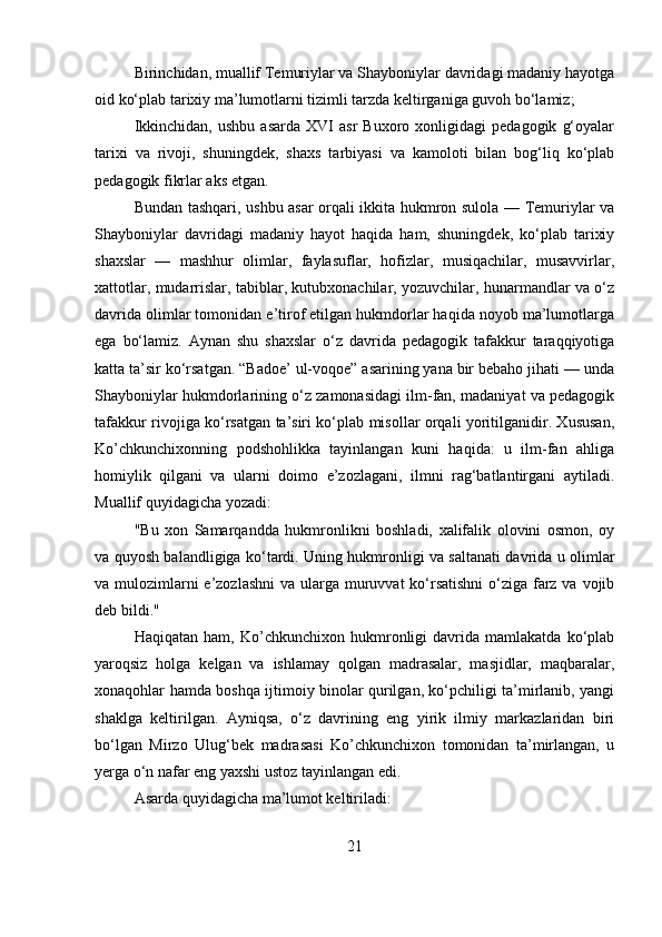 Birinchidan, muallif Temuriylar va Shayboniylar davridagi madaniy hayotga
oid ko‘plab tarixiy ma’lumotlarni tizimli tarzda keltirganiga guvoh bo‘lamiz;
Ikkinchidan,   ushbu   asarda   XVI   asr   Buxoro   xonligidagi   pedagogik   g‘oyalar
tarixi   va   rivoji,   shuningdek,   shaxs   tarbiyasi   va   kamoloti   bilan   bog‘liq   ko‘plab
pedagogik fikrlar aks etgan.
Bundan tashqari, ushbu asar orqali ikkita hukmron sulola — Temuriylar va
Shayboniylar   davridagi   madaniy   hayot   haqida   ham,   shuningdek,   ko‘plab   tarixiy
shaxslar   —   mashhur   olimlar,   faylasuflar,   hofizlar,   musiqachilar,   musavvirlar,
xattotlar, mudarrislar, tabiblar, kutubxonachilar, yozuvchilar, hunarmandlar va o‘z
davrida olimlar tomonidan e’tirof etilgan hukmdorlar haqida noyob ma’lumotlarga
ega   bo‘lamiz.   Aynan   shu   shaxslar   o‘z   davrida   pedagogik   tafakkur   taraqqiyotiga
katta ta’sir ko‘rsatgan. “Badoe’ ul-voqoe” asarining yana bir bebaho jihati — unda
Shayboniylar hukmdorlarining o‘z zamonasidagi ilm-fan, madaniyat va pedagogik
tafakkur rivojiga ko‘rsatgan ta’siri ko‘plab misollar orqali yoritilganidir. Xususan,
Ko’chkunchixonning   podshohlikka   tayinlangan   kuni   haqida:   u   ilm-fan   ahliga
homiylik   qilgani   va   ularni   doimo   e’zozlagani,   ilmni   rag‘batlantirgani   aytiladi.
Muallif quyidagicha yozadi:
"Bu   xon   Samarqandda   hukmronlikni   boshladi,   xalifalik   olovini   osmon,   oy
va quyosh balandligiga ko‘tardi. Uning hukmronligi va saltanati davrida u olimlar
va mulozimlarni e’zozlashni  va ularga muruvvat  ko‘rsatishni  o‘ziga farz va vojib
deb bildi." 
Haqiqatan   ham,   Ko’chkunchixon   hukmronligi   davrida   mamlakatda   ko‘plab
yaroqsiz   holga   kelgan   va   ishlamay   qolgan   madrasalar,   masjidlar,   maqbaralar,
xonaqohlar hamda boshqa ijtimoiy binolar qurilgan, ko‘pchiligi ta’mirlanib, yangi
shaklga   keltirilgan.   Ayniqsa,   o‘z   davrining   eng   yirik   ilmiy   markazlaridan   biri
bo‘lgan   Mirzo   Ulug‘bek   madrasasi   Ko’chkunchixon   tomonidan   ta’mirlangan,   u
yerga o‘n nafar eng yaxshi ustoz tayinlangan edi.
Asarda quyidagicha ma’lumot keltiriladi:
21 