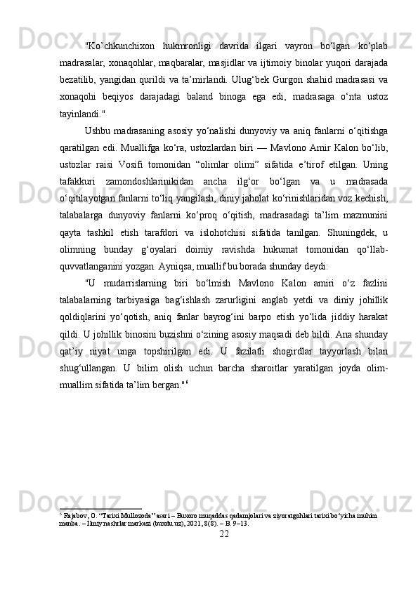 "Ko’chkunchixon   hukmronligi   davrida   ilgari   vayron   bo‘lgan   ko‘plab
madrasalar, xonaqohlar, maqbaralar, masjidlar va ijtimoiy binolar yuqori darajada
bezatilib,   yangidan   qurildi   va   ta’mirlandi.   Ulug‘bek   Gurgon   shahid   madrasasi   va
xonaqohi   beqiyos   darajadagi   baland   binoga   ega   edi,   madrasaga   o‘nta   ustoz
tayinlandi." 
Ushbu   madrasaning   asosiy   yo‘nalishi   dunyoviy   va   aniq   fanlarni   o‘qitishga
qaratilgan   edi.   Muallifga   ko‘ra,   ustozlardan   biri   —   Mavlono   Amir   Kalon   bo‘lib,
ustozlar   raisi   Vosifi   tomonidan   “olimlar   olimi”   sifatida   e’tirof   etilgan.   Uning
tafakkuri   zamondoshlarinikidan   ancha   ilg‘or   bo‘lgan   va   u   madrasada
o‘qitilayotgan fanlarni to‘liq yangilash, diniy jaholat ko‘rinishlaridan voz kechish,
talabalarga   dunyoviy   fanlarni   ko‘proq   o‘qitish,   madrasadagi   ta’lim   mazmunini
qayta   tashkil   etish   tarafdori   va   islohotchisi   sifatida   tanilgan.   Shuningdek,   u
olimning   bunday   g‘oyalari   doimiy   ravishda   hukumat   tomonidan   qo‘llab-
quvvatlanganini yozgan. Ayniqsa, muallif bu borada shunday deydi:
"U   mudarrislarning   biri   bo‘lmish   Mavlono   Kalon   amiri   o‘z   fazlini
talabalarning   tarbiyasiga   bag‘ishlash   zarurligini   anglab   yetdi   va   diniy   johillik
qoldiqlarini   yo‘qotish,   aniq   fanlar   bayrog‘ini   barpo   etish   yo‘lida   jiddiy   harakat
qildi. U johillik binosini buzishni o‘zining asosiy maqsadi deb bildi. Ana shunday
qat’iy   niyat   unga   topshirilgan   edi.   U   fazilatli   shogirdlar   tayyorlash   bilan
shug‘ullangan.   U   bilim   olish   uchun   barcha   sharoitlar   yaratilgan   joyda   olim-
muallim sifatida ta’lim bergan." 6
6
 Rajabov, O. “Tarixi Mullozoda” asari – Buxoro muqaddas qadamjolari va ziyoratgohlari tarixi bo‘yicha muhim 
manba. – Ilmiy nashrlar markazi (buxdu.uz), 2021, 8(8). – B. 9–13.
22 