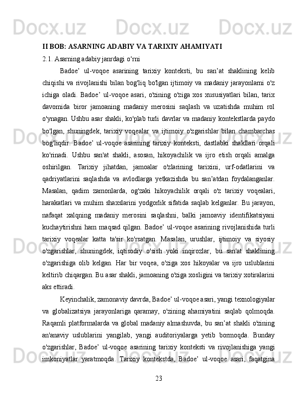 II BOB: ASARNING ADABIY VA TARIXIY AHAMIYATI
2.1. Asarning adabiy janrdagi o‘rni
Badoe’   ul-voqoe   asarining   tarixiy   konteksti,   bu   san’at   shaklining   kelib
chiqishi  va  rivojlanishi  bilan  bog'liq  bo'lgan   ijtimoiy  va  madaniy  jarayonlarni   o'z
ichiga   oladi.   Badoe’   ul-voqoe   asari,   o'zining   o'ziga   xos   xususiyatlari   bilan,   tarix
davomida   biror   jamoaning   madaniy   merosini   saqlash   va   uzatishda   muhim   rol
o'ynagan. Ushbu asar shakli, ko'plab turli davrlar va madaniy kontekstlarda paydo
bo'lgan,   shuningdek,   tarixiy   voqealar   va   ijtimoiy   o'zgarishlar   bilan   chambarchas
bog'liqdir.   Badoe’   ul-voqoe   asarining   tarixiy   konteksti,   dastlabki   shakllari   orqali
ko'rinadi.   Ushbu   san'at   shakli,   asosan,   hikoyachilik   va   ijro   etish   orqali   amalga
oshirilgan.   Tarixiy   jihatdan,   jamoalar   o'zlarining   tarixini,   urf-odatlarini   va
qadriyatlarini   saqlashda   va   avlodlarga   yetkazishda   bu   san’atdan   foydalanganlar.
Masalan,   qadim   zamonlarda,   og'zaki   hikoyachilik   orqali   o'z   tarixiy   voqealari,
harakatlari   va   muhim   shaxslarini   yodgorlik   sifatida   saqlab   kelganlar.  Bu   jarayon,
nafaqat   xalqning   madaniy   merosini   saqlashni,   balki   jamoaviy   identifikatsiyani
kuchaytirishni   ham   maqsad   qilgan.   Badoe’   ul-voqoe   asarining  rivojlanishida   turli
tarixiy   voqealar   katta   ta'sir   ko'rsatgan.   Masalan,   urushlar,   ijtimoiy   va   siyosiy
o'zgarishlar,   shuningdek,   iqtisodiy   o'sish   yoki   inqirozlar,   bu   san'at   shaklining
o'zgarishiga   olib   kelgan.   Har   bir   voqea,   o'ziga   xos   hikoyalar   va   ijro   uslublarini
keltirib chiqargan. Bu asar shakli, jamoaning o'ziga xosligini va tarixiy xotiralarini
aks ettiradi.
Keyinchalik, zamonaviy davrda, Badoe’ ul-voqoe asari, yangi texnologiyalar
va   globalizatsiya   jarayonlariga   qaramay,   o'zining   ahamiyatini   saqlab   qolmoqda.
Raqamli   platformalarda  va   global   madaniy  almashuvda,   bu  san’at   shakli   o'zining
an'anaviy   uslublarini   yangilab,   yangi   auditoriyalarga   yetib   bormoqda.   Bunday
o'zgarishlar,   Badoe’   ul-voqoe   asarining   tarixiy   konteksti   va   rivojlanishiga   yangi
imkoniyatlar   yaratmoqda.   Tarixiy   kontekstda,   Badoe’   ul-voqoe   asari,   faqatgina
23 