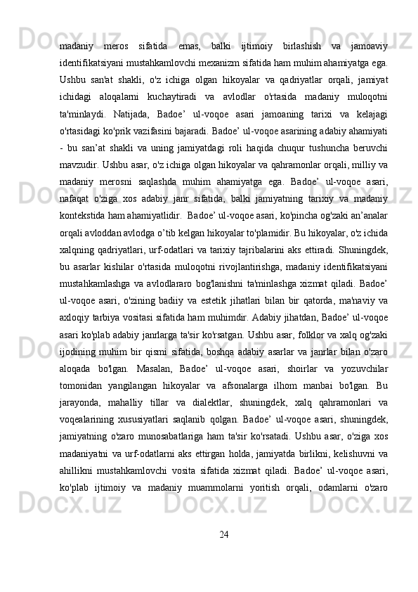 madaniy   meros   sifatida   emas,   balki   ijtimoiy   birlashish   va   jamoaviy
identifikatsiyani mustahkamlovchi mexanizm sifatida ham muhim ahamiyatga ega.
Ushbu   san'at   shakli,   o'z   ichiga   olgan   hikoyalar   va   qadriyatlar   orqali,   jamiyat
ichidagi   aloqalarni   kuchaytiradi   va   avlodlar   o'rtasida   madaniy   muloqotni
ta'minlaydi.   Natijada,   Badoe’   ul-voqoe   asari   jamoaning   tarixi   va   kelajagi
o'rtasidagi ko'prik vazifasini bajaradi. Badoe’ ul-voqoe asarining adabiy ahamiyati
-   bu   san’at   shakli   va   uning   jamiyatdagi   roli   haqida   chuqur   tushuncha   beruvchi
mavzudir. Ushbu asar, o'z ichiga olgan hikoyalar va qahramonlar orqali, milliy va
madaniy   merosni   saqlashda   muhim   ahamiyatga   ega.   Badoe’   ul-voqoe   asari,
nafaqat   o'ziga   xos   adabiy   janr   sifatida,   balki   jamiyatning   tarixiy   va   madaniy
kontekstida ham ahamiyatlidir.  Badoe’ ul-voqoe asari, ko'pincha og'zaki an’analar
orqali avloddan avlodga o’tib kelgan hikoyalar to'plamidir. Bu hikoyalar, o'z ichida
xalqning qadriyatlari, urf-odatlari  va  tarixiy  tajribalarini  aks   ettiradi.  Shuningdek,
bu   asarlar   kishilar   o'rtasida   muloqotni   rivojlantirishga,   madaniy   identifikatsiyani
mustahkamlashga   va   avlodlararo   bog'lanishni   ta'minlashga   xizmat   qiladi.   Badoe’
ul-voqoe   asari,   o'zining   badiiy   va   estetik   jihatlari   bilan   bir   qatorda,   ma'naviy   va
axloqiy tarbiya vositasi sifatida ham muhimdir. Adabiy jihatdan, Badoe’ ul-voqoe
asari ko'plab adabiy janrlarga ta'sir ko'rsatgan. Ushbu asar, folklor va xalq og'zaki
ijodining   muhim   bir   qismi   sifatida,   boshqa   adabiy   asarlar   va   janrlar   bilan   o'zaro
aloqada   bo'lgan.   Masalan,   Badoe’   ul-voqoe   asari,   shoirlar   va   yozuvchilar
tomonidan   yangilangan   hikoyalar   va   afsonalarga   ilhom   manbai   bo'lgan.   Bu
jarayonda,   mahalliy   tillar   va   dialektlar,   shuningdek,   xalq   qahramonlari   va
voqealarining   xususiyatlari   saqlanib   qolgan.   Badoe’   ul-voqoe   asari,   shuningdek,
jamiyatning   o'zaro   munosabatlariga   ham   ta'sir   ko'rsatadi.   Ushbu   asar,   o'ziga   xos
madaniyatni   va   urf-odatlarni   aks   ettirgan   holda,   jamiyatda   birlikni,   kelishuvni   va
ahillikni   mustahkamlovchi   vosita   sifatida   xizmat   qiladi.   Badoe’   ul-voqoe   asari,
ko'plab   ijtimoiy   va   madaniy   muammolarni   yoritish   orqali,   odamlarni   o'zaro
24 