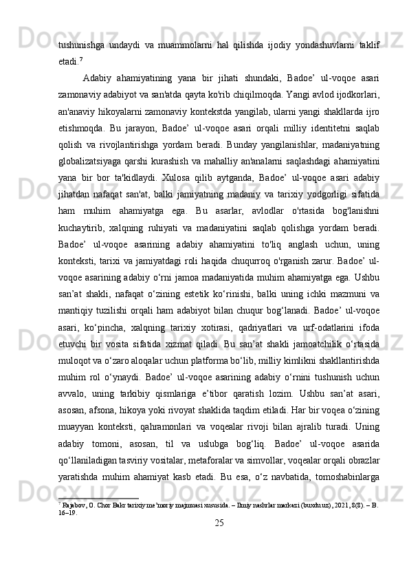 tushunishga   undaydi   va   muammolarni   hal   qilishda   ijodiy   yondashuvlarni   taklif
etadi. 7
Adabiy   ahamiyatining   yana   bir   jihati   shundaki,   Badoe’   ul-voqoe   asari
zamonaviy adabiyot va san'atda qayta ko'rib chiqilmoqda. Yangi avlod ijodkorlari,
an'anaviy hikoyalarni zamonaviy kontekstda yangilab, ularni yangi shakllarda ijro
etishmoqda.   Bu   jarayon,   Badoe’   ul-voqoe   asari   orqali   milliy   identitetni   saqlab
qolish   va   rivojlantirishga   yordam   beradi.   Bunday   yangilanishlar,   madaniyatning
globalizatsiyaga  qarshi  kurashish  va mahalliy an'analarni  saqlashdagi  ahamiyatini
yana   bir   bor   ta'kidlaydi.   Xulosa   qilib   aytganda,   Badoe’   ul-voqoe   asari   adabiy
jihatdan   nafaqat   san'at,   balki   jamiyatning   madaniy   va   tarixiy   yodgorligi   sifatida
ham   muhim   ahamiyatga   ega.   Bu   asarlar,   avlodlar   o'rtasida   bog'lanishni
kuchaytirib,   xalqning   ruhiyati   va   madaniyatini   saqlab   qolishga   yordam   beradi.
Badoe’   ul-voqoe   asarining   adabiy   ahamiyatini   to'liq   anglash   uchun,   uning
konteksti,   tarixi   va  jamiyatdagi   roli   haqida   chuqurroq  o'rganish   zarur.  Badoe’   ul-
voqoe asarining adabiy o‘rni  jamoa madaniyatida muhim  ahamiyatga ega.  Ushbu
san’at   shakli,   nafaqat   o‘zining   estetik   ko‘rinishi,   balki   uning   ichki   mazmuni   va
mantiqiy   tuzilishi   orqali   ham   adabiyot   bilan   chuqur   bog‘lanadi.   Badoe’   ul-voqoe
asari,   ko‘pincha,   xalqning   tarixiy   xotirasi,   qadriyatlari   va   urf-odatlarini   ifoda
etuvchi   bir   vosita   sifatida   xizmat   qiladi.   Bu   san’at   shakli   jamoatchilik   o‘rtasida
muloqot va o‘zaro aloqalar uchun platforma bo‘lib, milliy kimlikni shakllantirishda
muhim   rol   o‘ynaydi.   Badoe’   ul-voqoe   asarining   adabiy   o‘rnini   tushunish   uchun
avvalo,   uning   tarkibiy   qismlariga   e’tibor   qaratish   lozim.   Ushbu   san’at   asari,
asosan, afsona, hikoya yoki rivoyat shaklida taqdim etiladi. Har bir voqea o‘zining
muayyan   konteksti,   qahramonlari   va   voqealar   rivoji   bilan   ajralib   turadi.   Uning
adabiy   tomoni,   asosan,   til   va   uslubga   bog‘liq.   Badoe’   ul-voqoe   asarida
qo‘llaniladigan tasviriy vositalar, metaforalar va simvollar, voqealar orqali obrazlar
yaratishda   muhim   ahamiyat   kasb   etadi.   Bu   esa,   o‘z   navbatida,   tomoshabinlarga
7
 Rajabov, O. Chor Bakr tarixiy me’moriy majmuasi xususida. – Ilmiy nashrlar markazi (buxdu.uz), 2021, 8(8). – B.
16–19.
25 