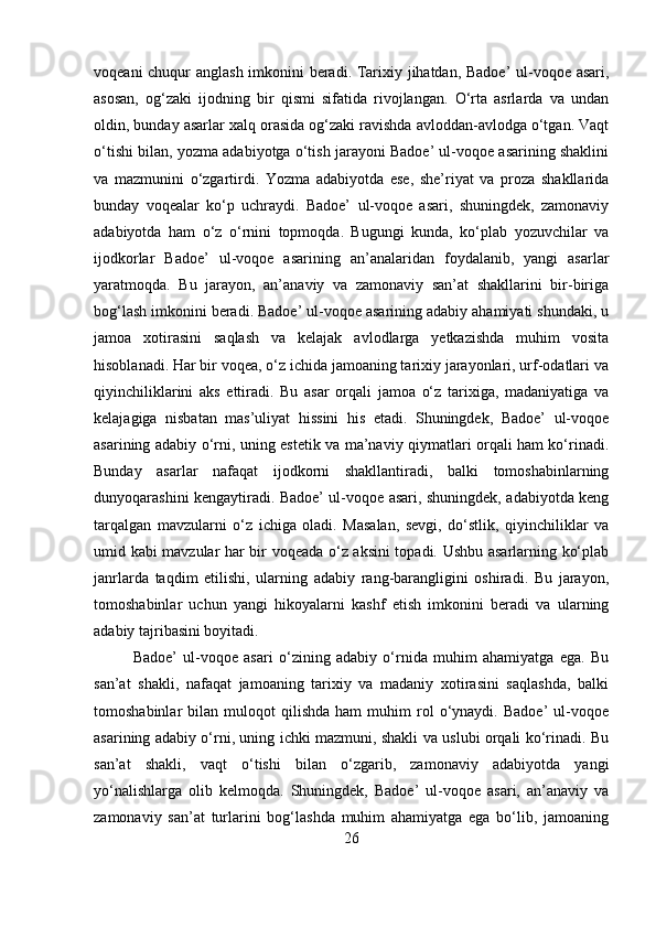 voqeani chuqur anglash imkonini beradi. Tarixiy jihatdan, Badoe’ ul-voqoe asari,
asosan,   og‘zaki   ijodning   bir   qismi   sifatida   rivojlangan.   O‘rta   asrlarda   va   undan
oldin, bunday asarlar xalq orasida og‘zaki ravishda avloddan-avlodga o‘tgan. Vaqt
o‘tishi bilan, yozma adabiyotga o‘tish jarayoni Badoe’ ul-voqoe asarining shaklini
va   mazmunini   o‘zgartirdi.   Yozma   adabiyotda   ese,   she’riyat   va   proza   shakllarida
bunday   voqealar   ko‘p   uchraydi.   Badoe’   ul-voqoe   asari,   shuningdek,   zamonaviy
adabiyotda   ham   o‘z   o‘rnini   topmoqda.   Bugungi   kunda,   ko‘plab   yozuvchilar   va
ijodkorlar   Badoe’   ul-voqoe   asarining   an’analaridan   foydalanib,   yangi   asarlar
yaratmoqda.   Bu   jarayon,   an’anaviy   va   zamonaviy   san’at   shakllarini   bir-biriga
bog‘lash imkonini beradi. Badoe’ ul-voqoe asarining adabiy ahamiyati shundaki, u
jamoa   xotirasini   saqlash   va   kelajak   avlodlarga   yetkazishda   muhim   vosita
hisoblanadi. Har bir voqea, o‘z ichida jamoaning tarixiy jarayonlari, urf-odatlari va
qiyinchiliklarini   aks   ettiradi.   Bu   asar   orqali   jamoa   o‘z   tarixiga,   madaniyatiga   va
kelajagiga   nisbatan   mas’uliyat   hissini   his   etadi.   Shuningdek,   Badoe’   ul-voqoe
asarining adabiy o‘rni, uning estetik va ma’naviy qiymatlari orqali ham ko‘rinadi.
Bunday   asarlar   nafaqat   ijodkorni   shakllantiradi,   balki   tomoshabinlarning
dunyoqarashini kengaytiradi. Badoe’ ul-voqoe asari, shuningdek, adabiyotda keng
tarqalgan   mavzularni   o‘z   ichiga   oladi.   Masalan,   sevgi,   do‘stlik,   qiyinchiliklar   va
umid kabi mavzular har bir voqeada o‘z aksini topadi. Ushbu asarlarning ko‘plab
janrlarda   taqdim   etilishi,   ularning   adabiy   rang-barangligini   oshiradi.   Bu   jarayon,
tomoshabinlar   uchun   yangi   hikoyalarni   kashf   etish   imkonini   beradi   va   ularning
adabiy tajribasini boyitadi.
Badoe’   ul-voqoe   asari   o‘zining   adabiy   o‘rnida   muhim   ahamiyatga   ega.   Bu
san’at   shakli,   nafaqat   jamoaning   tarixiy   va   madaniy   xotirasini   saqlashda,   balki
tomoshabinlar   bilan   muloqot   qilishda   ham   muhim   rol   o‘ynaydi.   Badoe’   ul-voqoe
asarining adabiy o‘rni, uning ichki mazmuni, shakli va uslubi orqali ko‘rinadi. Bu
san’at   shakli,   vaqt   o‘tishi   bilan   o‘zgarib,   zamonaviy   adabiyotda   yangi
yo‘nalishlarga   olib   kelmoqda.   Shuningdek,   Badoe’   ul-voqoe   asari,   an’anaviy   va
zamonaviy   san’at   turlarini   bog‘lashda   muhim   ahamiyatga   ega   bo‘lib,   jamoaning
26 