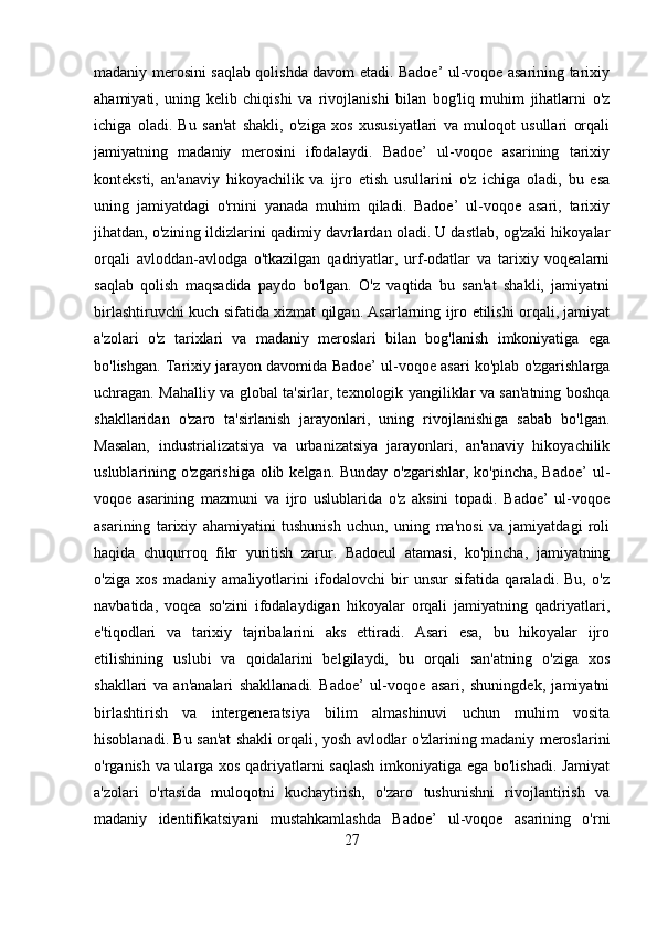 madaniy merosini saqlab qolishda davom etadi. Badoe’ ul-voqoe asarining tarixiy
ahamiyati,   uning   kelib   chiqishi   va   rivojlanishi   bilan   bog'liq   muhim   jihatlarni   o'z
ichiga   oladi.   Bu   san'at   shakli,   o'ziga   xos   xususiyatlari   va   muloqot   usullari   orqali
jamiyatning   madaniy   merosini   ifodalaydi.   Badoe’   ul-voqoe   asarining   tarixiy
konteksti,   an'anaviy   hikoyachilik   va   ijro   etish   usullarini   o'z   ichiga   oladi,   bu   esa
uning   jamiyatdagi   o'rnini   yanada   muhim   qiladi.   Badoe’   ul-voqoe   asari,   tarixiy
jihatdan, o'zining ildizlarini qadimiy davrlardan oladi. U dastlab, og'zaki hikoyalar
orqali   avloddan-avlodga   o'tkazilgan   qadriyatlar,   urf-odatlar   va   tarixiy   voqealarni
saqlab   qolish   maqsadida   paydo   bo'lgan.   O'z   vaqtida   bu   san'at   shakli,   jamiyatni
birlashtiruvchi kuch sifatida xizmat qilgan. Asarlarning ijro etilishi orqali, jamiyat
a'zolari   o'z   tarixlari   va   madaniy   meroslari   bilan   bog'lanish   imkoniyatiga   ega
bo'lishgan. Tarixiy jarayon davomida Badoe’ ul-voqoe asari ko'plab o'zgarishlarga
uchragan. Mahalliy va global ta'sirlar, texnologik yangiliklar va san'atning boshqa
shakllaridan   o'zaro   ta'sirlanish   jarayonlari,   uning   rivojlanishiga   sabab   bo'lgan.
Masalan,   industrializatsiya   va   urbanizatsiya   jarayonlari,   an'anaviy   hikoyachilik
uslublarining o'zgarishiga olib kelgan. Bunday  o'zgarishlar, ko'pincha, Badoe’  ul-
voqoe   asarining   mazmuni   va   ijro   uslublarida   o'z   aksini   topadi.   Badoe’   ul-voqoe
asarining   tarixiy   ahamiyatini   tushunish   uchun,   uning   ma'nosi   va   jamiyatdagi   roli
haqida   chuqurroq   fikr   yuritish   zarur.   Badoeul   atamasi,   ko'pincha,   jamiyatning
o'ziga   xos   madaniy   amaliyotlarini   ifodalovchi   bir   unsur   sifatida   qaraladi.   Bu,   o'z
navbatida,   voqea   so'zini   ifodalaydigan   hikoyalar   orqali   jamiyatning   qadriyatlari,
e'tiqodlari   va   tarixiy   tajribalarini   aks   ettiradi.   Asari   esa,   bu   hikoyalar   ijro
etilishining   uslubi   va   qoidalarini   belgilaydi,   bu   orqali   san'atning   o'ziga   xos
shakllari   va   an'analari   shakllanadi.   Badoe’   ul-voqoe   asari,   shuningdek,   jamiyatni
birlashtirish   va   intergeneratsiya   bilim   almashinuvi   uchun   muhim   vosita
hisoblanadi. Bu san'at shakli orqali, yosh avlodlar o'zlarining madaniy meroslarini
o'rganish va ularga xos qadriyatlarni saqlash imkoniyatiga ega bo'lishadi. Jamiyat
a'zolari   o'rtasida   muloqotni   kuchaytirish,   o'zaro   tushunishni   rivojlantirish   va
madaniy   identifikatsiyani   mustahkamlashda   Badoe’   ul-voqoe   asarining   o'rni
27 