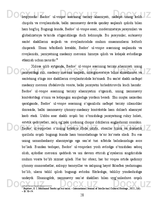 beqiyosdir.   Badoe’   ul-voqoe   asarining   tarixiy   ahamiyati,   nafaqat   uning   kelib
chiqishi   va   rivojlanishida,   balki   zamonaviy   davrda   qanday   saqlanib   qolishi   bilan
ham bog'liq. Bugungi kunda, Badoe’ ul-voqoe asari, modernizatsiya jarayonlari va
globalizatsiya   ta'sirida   o'zgarishlarga   duch   kelmoqda.   Bu   jarayonlar,   an'anaviy
san'at   shakllarini   saqlash   va   rivojlantirishda   muhim   muammolarni   keltirib
chiqaradi.   Shuni   ta'kidlash   kerakki,   Badoe’   ul-voqoe   asarining   saqlanishi   va
rivojlanishi,   jamiyatning   madaniy   merosini   himoya   qilish   va   kelajak   avlodlarga
etkazish uchun zarurdir. 8
Xulosa   qilib   aytganda,   Badoe’   ul-voqoe   asarining   tarixiy   ahamiyati   uning
jamiyatdagi   roli,  madaniy  merosni   saqlash,   intergeneratsiya   bilim   almashinuvi  va
san'atning o'ziga xos shakllarini rivojlantirishda ko'rinadi. Bu san'at shakli nafaqat
madaniy   merosni   ifodalovchi   vosita,   balki   jamiyatni   birlashtiruvchi   kuch   hamdir.
Badoe’   ul-voqoe   asarining   tarixiy   ahamiyatini   o'rganish,   uning   zamonaviy
kontekstdagi  o'rnini  va kelajagini  aniqlashga  yordam beradi. Shu nuqtai  nazardan
qaralganda,   Badoe’   ul-voqoe   asarining   o‘rganilishi   nafaqat   tarixiy   izlanishlar
doirasida,   balki   zamonaviy   ijtimoiy-madaniy   kontekstda   ham   dolzarb   ahamiyat
kasb   etadi.   Ushbu   asar   shakli   orqali   biz   o‘tmishdagi   jamiyatning   ruhiy   holati,
estetik qadriyatlari, xalq og‘zaki ijodining chuqur ildizlarini anglashimiz mumkin.
Badoe’   ul-voqoelari   o‘zining   betakror   ifoda   uslubi,   obrazlar   tizimi   va   dramatik
qurilishi   orqali   bugungi   kunda   ham   tomoshabinga   ta’sir   ko‘rsata   oladi.   Bu   esa
uning   umumbashariy   ahamiyatga   ega   san’at   turi   sifatida   baholanishiga   asos
bo‘ladi.   Bundan   tashqari,   Badoe’   ul-voqoelari   yosh   avlodga   o‘tmishdan   saboq
olish,   ajdodlar   merosini   qadrlash   va   uni   davom   ettirish   g‘oyalarini   singdirishda
muhim   vosita   bo‘lib   xizmat   qiladi.   Har   bir   obraz,   har   bir   voqea   ortida   qadimiy
ijtimoiy  munosabatlar,  axloqiy tamoyillar  va  xalqning hayot   falsafasi   yashiringan
bo‘lib,   ularni   tahlil   qilish   bugungi   avlodni   fikrlashga,   tahliliy   yondashishga
undaydi.   Shuningdek,   zamonaviy   san’at   shakllari   bilan   uyg‘unlashuvi   orqali
8
 Rajabov, O. I. Makhmud Torobi qal’asi tarixi. – International Journal of Intellectual Cultural Heritage, 2022, 2(6). 
– B. 50–54.
28 