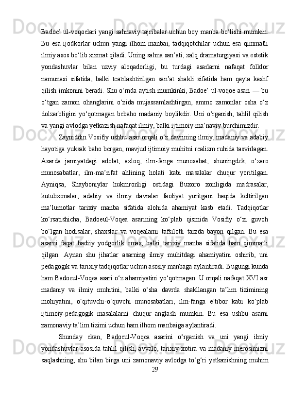 Badoe’ ul-voqoelari yangi sahnaviy tajribalar uchun boy manba bo‘lishi mumkin.
Bu   esa   ijodkorlar   uchun   yangi   ilhom   manbai,   tadqiqotchilar   uchun   esa   qimmatli
ilmiy asos bo‘lib xizmat qiladi. Uning sahna san’ati, xalq dramaturgiyasi va estetik
yondashuvlar   bilan   uzviy   aloqadorligi,   bu   turdagi   asarlarni   nafaqat   folklor
namunasi   sifatida,   balki   teatrlashtirilgan   san’at   shakli   sifatida   ham   qayta   kashf
qilish imkonini beradi. Shu o‘rnda aytish mumkinki, Badoe’ ul-voqoe asari — bu
o‘tgan   zamon   ohanglarini   o‘zida   mujassamlashtirgan,   ammo   zamonlar   osha   o‘z
dolzarbligini   yo‘qotmagan   bebaho   madaniy   boylikdir.   Uni   o‘rganish,   tahlil   qilish
va yangi avlodga yetkazish nafaqat ilmiy, balki ijtimoiy-ma’naviy burchimizdir. 
Zayniddin Vosifiy ushbu asar orqali o‘z davrining ilmiy, madaniy va adabiy
hayotiga yuksak baho bergan, mavjud ijtimoiy muhitni realizm ruhida tasvirlagan.
Asarda   jamiyatdagi   adolat,   axloq,   ilm-fanga   munosabat,   shuningdek,   o‘zaro
munosabatlar,   ilm-ma’rifat   ahlining   holati   kabi   masalalar   chuqur   yoritilgan.
Ayniqsa,   Shayboniylar   hukmronligi   ostidagi   Buxoro   xonligida   madrasalar,
kutubxonalar,   adabiy   va   ilmiy   davralar   faoliyat   yuritgani   haqida   keltirilgan
ma’lumotlar   tarixiy   manba   sifatida   alohida   ahamiyat   kasb   etadi.   Tadqiqotlar
ko‘rsatishicha,   Badoeul-Voqea   asarining   ko‘plab   qismida   Vosifiy   o‘zi   guvoh
bo‘lgan   hodisalar,   shaxslar   va   voqealarni   tafsilotli   tarzda   bayon   qilgan.   Bu   esa
asarni   faqat   badiiy   yodgorlik   emas,   balki   tarixiy   manba   sifatida   ham   qimmatli
qilgan.   Aynan   shu   jihatlar   asarning   ilmiy   muhitdagi   ahamiyatini   oshirib,   uni
pedagogik va tarixiy tadqiqotlar uchun asosiy manbaga aylantiradi. Bugungi kunda
ham Badoeul-Voqea asari o‘z ahamiyatini yo‘qotmagan. U orqali nafaqat XVI asr
madaniy   va   ilmiy   muhitini,   balki   o‘sha   davrda   shakllangan   ta’lim   tizimining
mohiyatini,   o‘qituvchi-o‘quvchi   munosabatlari,   ilm-fanga   e’tibor   kabi   ko‘plab
ijtimoiy-pedagogik   masalalarni   chuqur   anglash   mumkin.   Bu   esa   ushbu   asarni
zamonaviy ta’lim tizimi uchun ham ilhom manbaiga aylantiradi.
Shunday   ekan,   Badoeul-Voqea   asarini   o‘rganish   va   uni   yangi   ilmiy
yondashuvlar   asosida   tahlil   qilish,   avvalo,   tarixiy   xotira   va   madaniy   merosimizni
saqlashning,   shu  bilan  birga  uni  zamonaviy  avlodga   to‘g‘ri  yetkazishning   muhim
29 