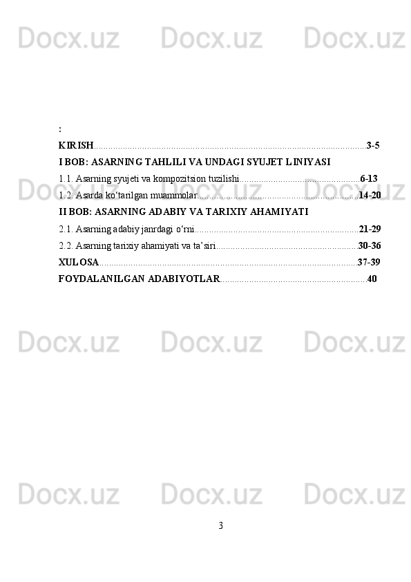 :
KIRISH ................................................................................................................. 3-5
I BOB: ASARNING TAHLILI VA UNDAGI SYUJET LINIYASI
1.1. Asarning syujeti va kompozitsion tuzilishi .................................................. 6-13
1.2. Asarda ko‘tarilgan muammolar ................................................................... 14-20
II BOB: ASARNING ADABIY VA TARIXIY AHAMIYATI
2.1. Asarning adabiy janrdagi o‘rni .................................................................... 21-29
2.2. Asarning tarixiy ahamiyati va ta’siri ........................................................... 30-36
XULOSA ........................................................................................................... 37-39
FOYDALANILGAN   ADABIYOTLAR ............................................................. 40
3 