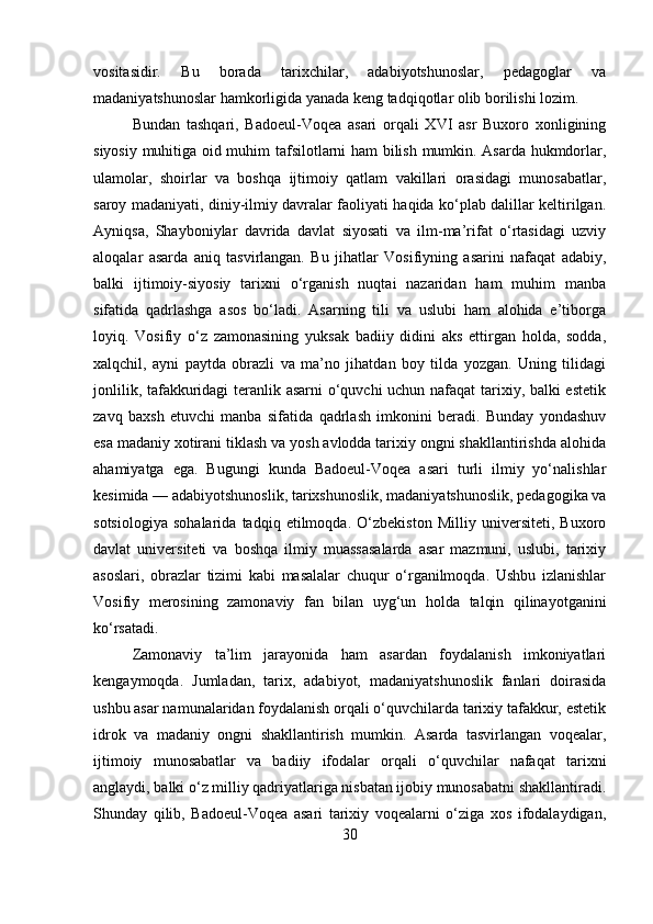 vositasidir.   Bu   borada   tarixchilar,   adabiyotshunoslar,   pedagoglar   va
madaniyatshunoslar hamkorligida yanada keng tadqiqotlar olib borilishi lozim. 
Bundan   tashqari,   Badoeul-Voqea   asari   orqali   XVI   asr   Buxoro   xonligining
siyosiy muhitiga oid muhim tafsilotlarni ham bilish mumkin. Asarda hukmdorlar,
ulamolar,   shoirlar   va   boshqa   ijtimoiy   qatlam   vakillari   orasidagi   munosabatlar,
saroy madaniyati, diniy-ilmiy davralar faoliyati haqida ko‘plab dalillar keltirilgan.
Ayniqsa,   Shayboniylar   davrida   davlat   siyosati   va   ilm-ma’rifat   o‘rtasidagi   uzviy
aloqalar   asarda   aniq   tasvirlangan.   Bu   jihatlar   Vosifiyning   asarini   nafaqat   adabiy,
balki   ijtimoiy-siyosiy   tarixni   o‘rganish   nuqtai   nazaridan   ham   muhim   manba
sifatida   qadrlashga   asos   bo‘ladi.   Asarning   tili   va   uslubi   ham   alohida   e’tiborga
loyiq.   Vosifiy   o‘z   zamonasining   yuksak   badiiy   didini   aks   ettirgan   holda,   sodda,
xalqchil,   ayni   paytda   obrazli   va   ma’no   jihatdan   boy   tilda   yozgan.   Uning   tilidagi
jonlilik, tafakkuridagi teranlik asarni o‘quvchi uchun nafaqat  tarixiy, balki estetik
zavq   baxsh   etuvchi   manba   sifatida   qadrlash   imkonini   beradi.   Bunday   yondashuv
esa madaniy xotirani tiklash va yosh avlodda tarixiy ongni shakllantirishda alohida
ahamiyatga   ega.   Bugungi   kunda   Badoeul-Voqea   asari   turli   ilmiy   yo‘nalishlar
kesimida — adabiyotshunoslik, tarixshunoslik, madaniyatshunoslik, pedagogika va
sotsiologiya   sohalarida   tadqiq   etilmoqda.   O‘zbekiston   Milliy   universiteti,   Buxoro
davlat   universiteti   va   boshqa   ilmiy   muassasalarda   asar   mazmuni,   uslubi,   tarixiy
asoslari,   obrazlar   tizimi   kabi   masalalar   chuqur   o‘rganilmoqda.   Ushbu   izlanishlar
Vosifiy   merosining   zamonaviy   fan   bilan   uyg‘un   holda   talqin   qilinayotganini
ko‘rsatadi.
Zamonaviy   ta’lim   jarayonida   ham   asardan   foydalanish   imkoniyatlari
kengaymoqda.   Jumladan,   tarix,   adabiyot,   madaniyatshunoslik   fanlari   doirasida
ushbu asar namunalaridan foydalanish orqali o‘quvchilarda tarixiy tafakkur, estetik
idrok   va   madaniy   ongni   shakllantirish   mumkin.   Asarda   tasvirlangan   voqealar,
ijtimoiy   munosabatlar   va   badiiy   ifodalar   orqali   o‘quvchilar   nafaqat   tarixni
anglaydi, balki o‘z milliy qadriyatlariga nisbatan ijobiy munosabatni shakllantiradi.
Shunday   qilib,   Badoeul-Voqea   asari   tarixiy   voqealarni   o‘ziga   xos   ifodalaydigan,
30 