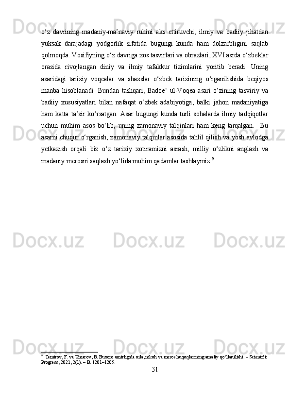 o‘z   davrining   madaniy-ma’naviy   ruhini   aks   ettiruvchi,   ilmiy   va   badiiy   jihatdan
yuksak   darajadagi   yodgorlik   sifatida   bugungi   kunda   ham   dolzarbligini   saqlab
qolmoqda. Vosifiyning o‘z davriga xos tasvirlari va obrazlari, XVI asrda o‘zbeklar
orasida   rivojlangan   diniy   va   ilmiy   tafakkur   tizimlarini   yoritib   beradi.   Uning
asaridagi   tarixiy   voqealar   va   shaxslar   o‘zbek   tarixining   o‘rganilishida   beqiyos
manba   hisoblanadi.   Bundan   tashqari,   Badoe‘   ul-Voqea   asari   o‘zining   tasviriy   va
badiiy   xususiyatlari   bilan   nafaqat   o‘zbek   adabiyotiga,   balki   jahon   madaniyatiga
ham   katta   ta’sir   ko‘rsatgan.   Asar   bugungi   kunda   turli   sohalarda   ilmiy   tadqiqotlar
uchun   muhim   asos   bo‘lib,   uning   zamonaviy   talqinlari   ham   keng   tarqalgan.     Bu
asarni chuqur o‘rganish, zamonaviy talqinlar asosida tahlil qilish va yosh avlodga
yetkazish   orqali   biz   o‘z   tarixiy   xotiramizni   asrash,   milliy   o‘zlikni   anglash   va
madaniy merosni saqlash yo‘lida muhim qadamlar tashlaymiz. 9
9
  Temirov, F. va Umarov, B. Buxoro amirligida oila, nikoh va meros huquqlarining amaliy qo‘llanilishi. – Scientific
Progress, 2021, 2(1). – B. 1201–1205.
31 