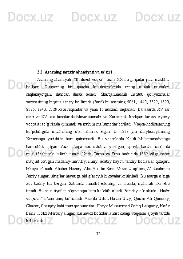 2.2. Asarning tarixiy ahamiyati va ta’siri
Asarning   ahamiyati:   “Badoeul-voqea ”   asari   XX   asrga   qadar   juda   mashhurʼ
bo lgan.   Dunyoning   bir   qancha   kutubxonalarida   uning   o nlab   nusxalari	
ʻ ʻ
saqlanayotgani   shundan   darak   beradi.   Sharqshunoslik   instituti   qo lyozmalar	
ʻ
xazinasining birgina asosiy bo limida (fond) bu asarning 5061, 1440, 3392, 1320,	
ʻ
8585, 1843, 2129 kabi raqamlar va yana 15 nusxasi  saqlanadi. Bu asarda XV asr
oxiri va XVI asr boshlarida Movarounnahr va Xurosonda kechgan tarixiy-siyosiy
voqealar to g risida qimmatli va muhim ma lumotlar beriladi. Voqea-hodisalarning	
ʻ ʻ ʼ
ko pchiligida   muallifning   o zi   ishtirok   etgan.   U   1528   yili   shayboniylarning	
ʻ ʻ
Xurosonga   yurishida   ham   qatnashadi.   Bu   voqealarda   Keldi   Muhammadxonga
hamrohlik   qilgan.   Asar   o ziga   xos   uslubda   yozilgan,   qariyb   barcha   satr	
ʻ larda
muallif   ishtiroki   bilinib   turadi.   Unda   Turon   va   Eron   hududida   1532   yilga   qadar
mavjud   bo lgan   madaniy-ma rifiy,   ilmiy,   adabiy   hayot,   tarixiy   hodisalar   qiziqarli	
ʻ ʼ
hikoya qilinadi. Alisher Navoiy, Abu Ali Ibn Sino, Mirzo Ulug bek, Abdurahmon	
ʻ
Jomiy singari ulug lar hayotiga oid g aroyib hikoyalar keltiriladi. Bu asarga o ziga	
ʻ ʻ ʻ
xos   badiiy   tus   bergan.   Satrlarda   muallif   erkinligi   va   albatta,   mahorati   aks   etib
turadi. Bu xususiyatlar  o quvchiga ham  ko chib o tadi. Bunday o rinlarda “Nodir	
ʻ ʻ ʻ ʻ
voqealar” o zini   aniq ko rsatadi.  Asarda  Ustod  Hasan   Udiy, Qosim  Ali   Qonuniy,	
ʻ ʻ
Chaqar, Changiy kabi musiqashunoslar; Shayx Muhammad Sodiq Langariy, Hofiz
Basir, Hofiz Merosiy singari xushovoz hofizlar ishtirokidagi voqealar ajoyib tarzda
keltiriladi.
32 