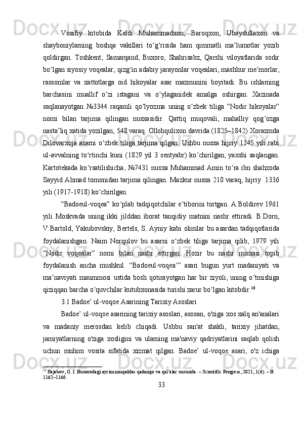 Vosifiy   kitobida   Keldi   Muhammadxon,   Baroqxon,   Ubaydullaxon   va
shayboniylarning   boshqa   vakillari   to g risida   ham   qimmatli   ma lumotlar   yozibʻ ʻ ʼ
qoldirgan.   Toshkent,   Samarqand,   Buxoro,   Shahrisabz,   Qarshi   viloyatlarida   sodir
bo lgan siyosiy voqealar, qizg in adabiy jarayonlar voqealari, mashhur me morlar,	
ʻ ʻ ʼ
rassomlar   va   xattotlarga   oid   hikoyalar   asar   mazmunini   boyitadi.   Bu   ishlarning
barchasini   muallif   o zi   istagani   va   o ylaganidek   amalga   oshirgan.   Xazinada	
ʻ ʻ
saqlanayotgan   №3344   raqamli   qo lyozma   uning   o zbek   tiliga   “Nodir   hikoyalar”	
ʻ ʻ
nomi   bilan   tarjima   qilingan   nusxasidir.   Qattiq   muqovali,   mahalliy   qog ozga	
ʻ
nasta liq xatida yozilgan, 548 varaq. Ollohqulixon davrida (1825–1842) Xorazmda	
ʼ
Dilovarxoja  asarni  o zbek  tiliga  tarjima qilgan. Ushbu  nusxa hijriy 1245 yili  rabi	
ʻ
ul-avvalning   to rtinchi   kuni   (1829   yil   3   sentyabr)   ko chirilgan,   yaxshi   saqlangan.	
ʻ ʻ
Kartotekada  ko rsatilishicha,  №7431 nusxa Muhammad  Amin to ra ibn shahzoda
ʻ ʻ
Sayyid Ahmad tomonidan tarjima qilingan. Mazkur nusxa 210 varaq, hijriy   1336
yili (1917-1918) ko chirilgan.	
ʻ
“Badoeul-voqea” ko plab tadqiqotchilar e tiborini tortgan. A.Boldirev 1961	
ʻ ʼ
yili   Moskvada   uning   ikki   jilddan   iborat   tanqidiy   matnini   nashr   ettiradi.   B.Dorn,
V.Bartold, Yakubovskiy, Bertels, S. Ayniy kabi olimlar bu asardan tadqiqotlarida
foydalanishgan.   Naim   Norqulov   bu   asarni   o zbek   tiliga   tarjima   qilib,   1979   yili	
ʻ
“Nodir   voqealar”   nomi   bilan   nashr   ettirgan.   Hozir   bu   nashr   nusxasi   topib
foydalanish   ancha   mushkul.   “Badoeul-voqea ”   asari   bugun   yurt   madaniyati   va
ʼ
ma naviyati   maummosi   ustida   bosh   qotirayotgan   har   bir   ziyoli,   uning   o tmishiga	
ʼ ʻ
qiziqqan barcha o quvchilar kutubxonasida turishi zarur bo lgan kitobdir.	
ʻ ʻ 10
3.1 Badoe’ ul-voqoe Asarining Tarixiy Asoslari
Badoe’ ul-voqoe asarining tarixiy asoslari, asosan, o'ziga xos xalq an'analari
va   madaniy   merosdan   kelib   chiqadi.   Ushbu   san'at   shakli,   tarixiy   jihatdan,
jamiyatlarning   o'ziga   xosligini   va   ularning   ma'naviy   qadriyatlarini   saqlab   qolish
uchun   muhim   vosita   sifatida   xizmat   qilgan.   Badoe’   ul-voqoe   asari,   o'z   ichiga
10
 Rajabov, O. I. Buxorodagi ayrim muqaddas qadamjo va qal’alar xususida. – Scientific Progress, 2021, 1(6). – B. 
1162–1166.
33 