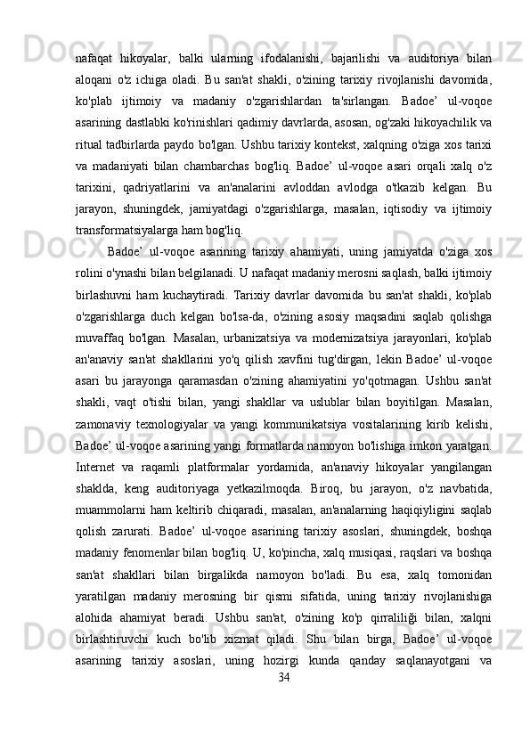 nafaqat   hikoyalar,   balki   ularning   ifodalanishi,   bajarilishi   va   auditoriya   bilan
aloqani   o'z   ichiga   oladi.   Bu   san'at   shakli,   o'zining   tarixiy   rivojlanishi   davomida,
ko'plab   ijtimoiy   va   madaniy   o'zgarishlardan   ta'sirlangan.   Badoe’   ul-voqoe
asarining dastlabki ko'rinishlari qadimiy davrlarda, asosan, og'zaki hikoyachilik va
ritual tadbirlarda paydo bo'lgan. Ushbu tarixiy kontekst, xalqning o'ziga xos tarixi
va   madaniyati   bilan   chambarchas   bog'liq.   Badoe’   ul-voqoe   asari   orqali   xalq   o'z
tarixini,   qadriyatlarini   va   an'analarini   avloddan   avlodga   o'tkazib   kelgan.   Bu
jarayon,   shuningdek,   jamiyatdagi   o'zgarishlarga,   masalan,   iqtisodiy   va   ijtimoiy
transformatsiyalarga ham bog'liq.
Badoe’   ul-voqoe   asarining   tarixiy   ahamiyati,   uning   jamiyatda   o'ziga   xos
rolini o'ynashi bilan belgilanadi. U nafaqat madaniy merosni saqlash, balki ijtimoiy
birlashuvni   ham   kuchaytiradi.   Tarixiy   davrlar   davomida   bu   san'at   shakli,   ko'plab
o'zgarishlarga   duch   kelgan   bo'lsa-da,   o'zining   asosiy   maqsadini   saqlab   qolishga
muvaffaq   bo'lgan.   Masalan,   urbanizatsiya   va   modernizatsiya   jarayonlari,   ko'plab
an'anaviy   san'at   shakllarini   yo'q   qilish   xavfini   tug'dirgan,   lekin   Badoe’   ul-voqoe
asari   bu   jarayonga   qaramasdan   o'zining   ahamiyatini   yo'qotmagan.   Ushbu   san'at
shakli,   vaqt   o'tishi   bilan,   yangi   shakllar   va   uslublar   bilan   boyitilgan.   Masalan,
zamonaviy   texnologiyalar   va   yangi   kommunikatsiya   vositalarining   kirib   kelishi,
Badoe’ ul-voqoe asarining yangi formatlarda namoyon bo'lishiga imkon yaratgan.
Internet   va   raqamli   platformalar   yordamida,   an'anaviy   hikoyalar   yangilangan
shaklda,   keng   auditoriyaga   yetkazilmoqda.   Biroq,   bu   jarayon,   o'z   navbatida,
muammolarni   ham   keltirib   chiqaradi,   masalan,   an'analarning   haqiqiyligini   saqlab
qolish   zarurati.   Badoe’   ul-voqoe   asarining   tarixiy   asoslari,   shuningdek,   boshqa
madaniy fenomenlar bilan bog'liq. U, ko'pincha, xalq musiqasi, raqslari va boshqa
san'at   shakllari   bilan   birgalikda   namoyon   bo'ladi.   Bu   esa,   xalq   tomonidan
yaratilgan   madaniy   merosning   bir   qismi   sifatida,   uning   tarixiy   rivojlanishiga
alohida   ahamiyat   beradi.   Ushbu   san'at,   o'zining   ko'p   qirraliliği   bilan,   xalqni
birlashtiruvchi   kuch   bo'lib   xizmat   qiladi.   Shu   bilan   birga,   Badoe’   ul-voqoe
asarining   tarixiy   asoslari,   uning   hozirgi   kunda   qanday   saqlanayotgani   va
34 