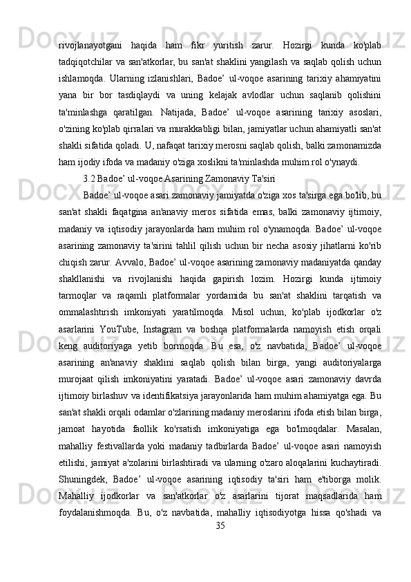 rivojlanayotgani   haqida   ham   fikr   yuritish   zarur.   Hozirgi   kunda   ko'plab
tadqiqotchilar va san'atkorlar, bu san'at  shaklini  yangilash va saqlab qolish uchun
ishlamoqda.   Ularning   izlanishlari,   Badoe’   ul-voqoe   asarining   tarixiy   ahamiyatini
yana   bir   bor   tasdiqlaydi   va   uning   kelajak   avlodlar   uchun   saqlanib   qolishini
ta'minlashga   qaratilgan.   Natijada,   Badoe’   ul-voqoe   asarining   tarixiy   asoslari,
o'zining ko'plab qirralari va murakkabligi bilan, jamiyatlar uchun ahamiyatli san'at
shakli sifatida qoladi. U, nafaqat tarixiy merosni saqlab qolish, balki zamonamizda
ham ijodiy ifoda va madaniy o'ziga xoslikni ta'minlashda muhim rol o'ynaydi.
           3.2 Badoe’ ul-voqoe Asarining Zamonaviy Ta'siri
Badoe’ ul-voqoe asari zamonaviy jamiyatda o'ziga xos ta'sirga ega bo'lib, bu
san'at   shakli   faqatgina   an'anaviy   meros   sifatida   emas,   balki   zamonaviy   ijtimoiy,
madaniy   va   iqtisodiy   jarayonlarda   ham   muhim   rol   o'ynamoqda.   Badoe’   ul-voqoe
asarining   zamonaviy   ta'sirini   tahlil   qilish   uchun   bir   necha   asosiy   jihatlarni   ko'rib
chiqish zarur. Avvalo, Badoe’ ul-voqoe asarining zamonaviy madaniyatda qanday
shakllanishi   va   rivojlanishi   haqida   gapirish   lozim.   Hozirgi   kunda   ijtimoiy
tarmoqlar   va   raqamli   platformalar   yordamida   bu   san'at   shaklini   tarqatish   va
ommalashtirish   imkoniyati   yaratilmoqda.   Misol   uchun,   ko'plab   ijodkorlar   o'z
asarlarini   YouTube,   Instagram   va   boshqa   platformalarda   namoyish   etish   orqali
keng   auditoriyaga   yetib   bormoqda.   Bu   esa,   o'z   navbatida,   Badoe’   ul-voqoe
asarining   an'anaviy   shaklini   saqlab   qolish   bilan   birga,   yangi   auditoriyalarga
murojaat   qilish   imkoniyatini   yaratadi.   Badoe’   ul-voqoe   asari   zamonaviy   davrda
ijtimoiy birlashuv va identifikatsiya jarayonlarida ham muhim ahamiyatga ega. Bu
san'at shakli orqali odamlar o'zlarining madaniy meroslarini ifoda etish bilan birga,
jamoat   hayotida   faollik   ko'rsatish   imkoniyatiga   ega   bo'lmoqdalar.   Masalan,
mahalliy   festivallarda   yoki   madaniy   tadbirlarda   Badoe’   ul-voqoe   asari   namoyish
etilishi, jamiyat  a'zolarini birlashtiradi va ularning o'zaro aloqalarini kuchaytiradi.
Shuningdek,   Badoe’   ul-voqoe   asarining   iqtisodiy   ta'siri   ham   e'tiborga   molik.
Mahalliy   ijodkorlar   va   san'atkorlar   o'z   asarlarini   tijorat   maqsadlarida   ham
foydalanishmoqda.   Bu,   o'z   navbatida,   mahalliy   iqtisodiyotga   hissa   qo'shadi   va
35 