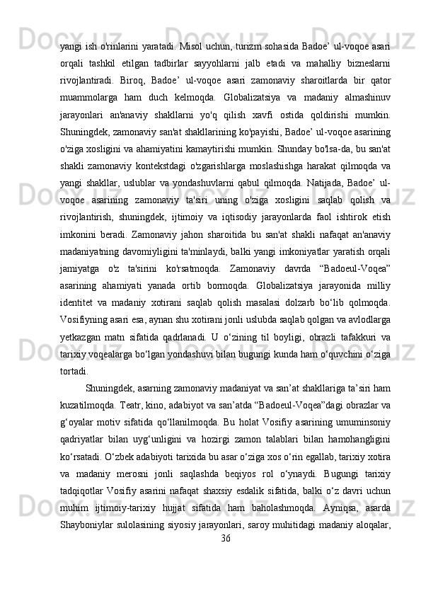 yangi ish o'rinlarini yaratadi. Misol uchun, turizm sohasida Badoe’ ul-voqoe asari
orqali   tashkil   etilgan   tadbirlar   sayyohlarni   jalb   etadi   va   mahalliy   bizneslarni
rivojlantiradi.   Biroq,   Badoe’   ul-voqoe   asari   zamonaviy   sharoitlarda   bir   qator
muammolarga   ham   duch   kelmoqda.   Globalizatsiya   va   madaniy   almashinuv
jarayonlari   an'anaviy   shakllarni   yo'q   qilish   xavfi   ostida   qoldirishi   mumkin.
Shuningdek, zamonaviy san'at shakllarining ko'payishi, Badoe’ ul-voqoe asarining
o'ziga xosligini va ahamiyatini kamaytirishi mumkin. Shunday bo'lsa-da, bu san'at
shakli   zamonaviy   kontekstdagi   o'zgarishlarga   moslashishga   harakat   qilmoqda   va
yangi   shakllar,   uslublar   va   yondashuvlarni   qabul   qilmoqda.   Natijada,   Badoe’   ul-
voqoe   asarining   zamonaviy   ta'siri   uning   o'ziga   xosligini   saqlab   qolish   va
rivojlantirish,   shuningdek,   ijtimoiy   va   iqtisodiy   jarayonlarda   faol   ishtirok   etish
imkonini   beradi.   Zamonaviy   jahon   sharoitida   bu   san'at   shakli   nafaqat   an'anaviy
madaniyatning davomiyligini ta'minlaydi, balki yangi imkoniyatlar yaratish orqali
jamiyatga   o'z   ta'sirini   ko'rsatmoqda.   Zamonaviy   davrda   “Badoeul-Voqea”
asarining   ahamiyati   yanada   ortib   bormoqda.   Globalizatsiya   jarayonida   milliy
identitet   va   madaniy   xotirani   saqlab   qolish   masalasi   dolzarb   bo‘lib   qolmoqda.
Vosifiyning asari esa, aynan shu xotirani jonli uslubda saqlab qolgan va avlodlarga
yetkazgan   matn   sifatida   qadrlanadi.   U   o‘zining   til   boyligi,   obrazli   tafakkuri   va
tarixiy voqealarga bo‘lgan yondashuvi bilan bugungi kunda ham o‘quvchini o‘ziga
tortadi.
Shuningdek, asarning zamonaviy madaniyat va san’at shakllariga ta’siri ham
kuzatilmoqda. Teatr, kino, adabiyot va san’atda “Badoeul-Voqea”dagi obrazlar va
g‘oyalar   motiv   sifatida   qo‘llanilmoqda.   Bu   holat   Vosifiy   asarining   umuminsoniy
qadriyatlar   bilan   uyg‘unligini   va   hozirgi   zamon   talablari   bilan   hamohangligini
ko‘rsatadi. O‘zbek adabiyoti tarixida bu asar o‘ziga xos o‘rin egallab, tarixiy xotira
va   madaniy   merosni   jonli   saqlashda   beqiyos   rol   o‘ynaydi.   Bugungi   tarixiy
tadqiqotlar   Vosifiy   asarini   nafaqat   shaxsiy   esdalik   sifatida,   balki   o‘z   davri   uchun
muhim   ijtimoiy-tarixiy   hujjat   sifatida   ham   baholashmoqda.   Ayniqsa,   asarda
Shayboniylar  sulolasining  siyosiy  jarayonlari, saroy muhitidagi  madaniy aloqalar,
36 