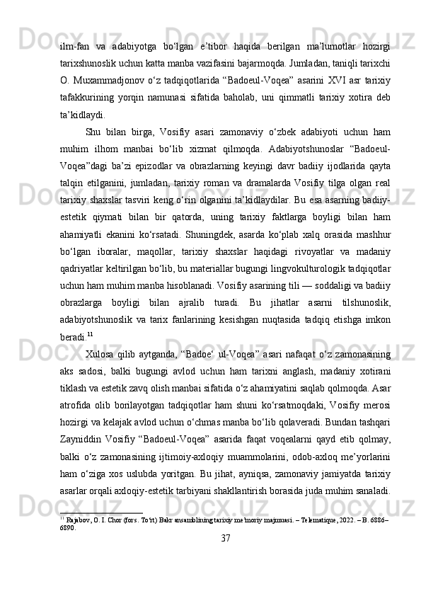 ilm-fan   va   adabiyotga   bo‘lgan   e’tibor   haqida   berilgan   ma’lumotlar   hozirgi
tarixshunoslik uchun katta manba vazifasini bajarmoqda. Jumladan, taniqli tarixchi
O.   Muxammadjonov   o‘z   tadqiqotlarida   “Badoeul-Voqea”   asarini   XVI   asr   tarixiy
tafakkurining   yorqin   namunasi   sifatida   baholab,   uni   qimmatli   tarixiy   xotira   deb
ta’kidlaydi.
Shu   bilan   birga,   Vosifiy   asari   zamonaviy   o‘zbek   adabiyoti   uchun   ham
muhim   ilhom   manbai   bo‘lib   xizmat   qilmoqda.   Adabiyotshunoslar   “Badoeul-
Voqea”dagi   ba’zi   epizodlar   va   obrazlarning   keyingi   davr   badiiy   ijodlarida   qayta
talqin   etilganini,   jumladan,   tarixiy   roman   va   dramalarda   Vosifiy   tilga   olgan   real
tarixiy  shaxslar  tasviri   keng o‘rin  olganini  ta’kidlaydilar. Bu  esa  asarning  badiiy-
estetik   qiymati   bilan   bir   qatorda,   uning   tarixiy   faktlarga   boyligi   bilan   ham
ahamiyatli   ekanini   ko‘rsatadi.   Shuningdek,   asarda   ko‘plab   xalq   orasida   mashhur
bo‘lgan   iboralar,   maqollar,   tarixiy   shaxslar   haqidagi   rivoyatlar   va   madaniy
qadriyatlar keltirilgan bo‘lib, bu materiallar bugungi lingvokulturologik tadqiqotlar
uchun ham muhim manba hisoblanadi. Vosifiy asarining tili — soddaligi va badiiy
obrazlarga   boyligi   bilan   ajralib   turadi.   Bu   jihatlar   asarni   tilshunoslik,
adabiyotshunoslik   va   tarix   fanlarining   kesishgan   nuqtasida   tadqiq   etishga   imkon
beradi. 11
Xulosa   qilib   aytganda,   “Badoe‘   ul-Voqea”   asari   nafaqat   o‘z   zamonasining
aks   sadosi,   balki   bugungi   avlod   uchun   ham   tarixni   anglash,   madaniy   xotirani
tiklash va estetik zavq olish manbai sifatida o‘z ahamiyatini saqlab qolmoqda. Asar
atrofida   olib   borilayotgan   tadqiqotlar   ham   shuni   ko‘rsatmoqdaki,   Vosifiy   merosi
hozirgi va kelajak avlod uchun o‘chmas manba bo‘lib qolaveradi. Bundan tashqari
Zayniddin   Vosifiy   “Badoeul-Voqea”   asarida   faqat   voqealarni   qayd   etib   qolmay,
balki   o‘z   zamonasining   ijtimoiy-axloqiy   muammolarini,   odob-axloq   me’yorlarini
ham   o‘ziga   xos   uslubda   yoritgan.   Bu   jihat,   ayniqsa,   zamonaviy   jamiyatda   tarixiy
asarlar orqali axloqiy-estetik tarbiyani shakllantirish borasida juda muhim sanaladi.
11
 Rajabov, O. I. Chor (fors. To‘rt) Bakr ansamblining tarixiy me’moriy majmuasi. – Telematique, 2022. – B. 6886–
6890.
37 