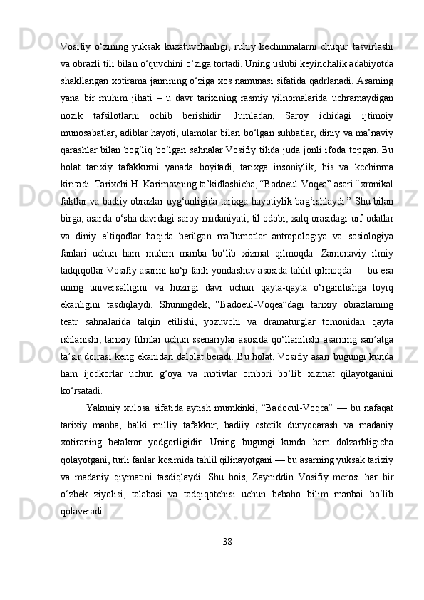 Vosifiy   o‘zining   yuksak   kuzatuvchanligi,   ruhiy   kechinmalarni   chuqur   tasvirlashi
va obrazli tili bilan o‘quvchini o‘ziga tortadi. Uning uslubi keyinchalik adabiyotda
shakllangan xotirama janrining o‘ziga xos namunasi sifatida qadrlanadi. Asarning
yana   bir   muhim   jihati   –   u   davr   tarixining   rasmiy   yilnomalarida   uchramaydigan
nozik   tafsilotlarni   ochib   berishidir.   Jumladan,   Saroy   ichidagi   ijtimoiy
munosabatlar, adiblar hayoti, ulamolar bilan bo‘lgan suhbatlar, diniy va ma’naviy
qarashlar bilan bog‘liq bo‘lgan sahnalar Vosifiy tilida juda jonli ifoda topgan. Bu
holat   tarixiy   tafakkurni   yanada   boyitadi,   tarixga   insoniylik,   his   va   kechinma
kiritadi. Tarixchi H. Karimovning ta’kidlashicha, “Badoeul-Voqea” asari “xronikal
faktlar va badiiy obrazlar uyg‘unligida tarixga hayotiylik bag‘ishlaydi.” Shu bilan
birga, asarda o‘sha davrdagi saroy madaniyati, til odobi, xalq orasidagi urf-odatlar
va   diniy   e’tiqodlar   haqida   berilgan   ma’lumotlar   antropologiya   va   sosiologiya
fanlari   uchun   ham   muhim   manba   bo‘lib   xizmat   qilmoqda.   Zamonaviy   ilmiy
tadqiqotlar Vosifiy asarini ko‘p fanli yondashuv asosida tahlil qilmoqda — bu esa
uning   universalligini   va   hozirgi   davr   uchun   qayta-qayta   o‘rganilishga   loyiq
ekanligini   tasdiqlaydi.   Shuningdek,   “Badoeul-Voqea”dagi   tarixiy   obrazlarning
teatr   sahnalarida   talqin   etilishi,   yozuvchi   va   dramaturglar   tomonidan   qayta
ishlanishi, tarixiy filmlar uchun ssenariylar  asosida  qo‘llanilishi  asarning san’atga
ta’sir doirasi keng ekanidan dalolat beradi. Bu holat, Vosifiy asari bugungi kunda
ham   ijodkorlar   uchun   g‘oya   va   motivlar   ombori   bo‘lib   xizmat   qilayotganini
ko‘rsatadi.
Yakuniy   xulosa   sifatida   aytish   mumkinki,   “Badoeul-Voqea”   —   bu   nafaqat
tarixiy   manba,   balki   milliy   tafakkur,   badiiy   estetik   dunyoqarash   va   madaniy
xotiraning   betakror   yodgorligidir.   Uning   bugungi   kunda   ham   dolzarbligicha
qolayotgani, turli fanlar kesimida tahlil qilinayotgani — bu asarning yuksak tarixiy
va   madaniy   qiymatini   tasdiqlaydi.   Shu   bois,   Zayniddin   Vosifiy   merosi   har   bir
o‘zbek   ziyolisi,   talabasi   va   tadqiqotchisi   uchun   bebaho   bilim   manbai   bo‘lib
qolaveradi.
38 