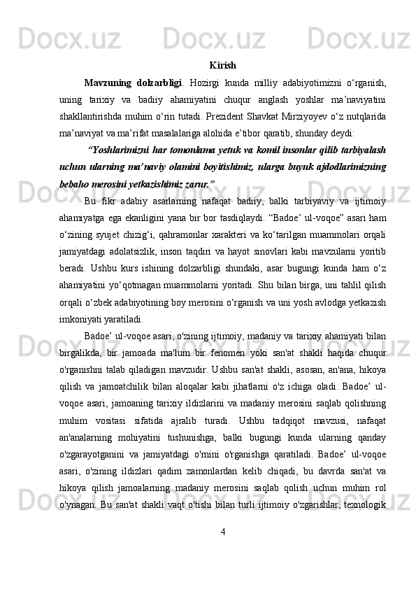 Kirish
Mavzuning   dolzarbligi .   Hozirgi   kunda   milliy   adabiyotimizni   o‘rganish,
uning   tarixiy   va   badiiy   ahamiyatini   chuqur   anglash   yoshlar   ma’naviyatini
shakllantirishda muhim o‘rin tutadi. Prezident Shavkat  Mirziyoyev o‘z nutqlarida
ma’naviyat va ma’rifat masalalariga alohida e’tibor qaratib, shunday deydi:
  “Yoshlarimizni  har tomonlama yetuk va komil insonlar qilib tarbiyalash
uchun   ularning   ma’naviy   olamini   boyitishimiz,   ularga   buyuk   ajdodlarimizning
bebaho merosini yetkazishimiz zarur.”
Bu   fikr   adabiy   asarlarning   nafaqat   badiiy,   balki   tarbiyaviy   va   ijtimoiy
ahamiyatga ega  ekanligini  yana bir  bor  tasdiqlaydi. “Badoe’  ul-voqoe”  asari  ham
o‘zining   syujet   chizig‘i,   qahramonlar   xarakteri   va   ko‘tarilgan   muammolari   orqali
jamiyatdagi   adolatsizlik,   inson   taqdiri   va   hayot   sinovlari   kabi   mavzularni   yoritib
beradi.   Ushbu   kurs   ishining   dolzarbligi   shundaki,   asar   bugungi   kunda   ham   o‘z
ahamiyatini yo‘qotmagan muammolarni yoritadi. Shu bilan birga, uni tahlil qilish
orqali o‘zbek adabiyotining boy merosini o‘rganish va uni yosh avlodga yetkazish
imkoniyati yaratiladi.
Badoe’ ul-voqoe asari, o'zining ijtimoiy, madaniy va tarixiy ahamiyati bilan
birgalikda,   bir   jamoada   ma'lum   bir   fenomen   yoki   san'at   shakli   haqida   chuqur
o'rganishni   talab   qiladigan   mavzudir.   Ushbu   san'at   shakli,   asosan,   an'ana,   hikoya
qilish   va   jamoatchilik   bilan   aloqalar   kabi   jihatlarni   o'z   ichiga   oladi.   Badoe’   ul-
voqoe   asari,   jamoaning   tarixiy   ildizlarini   va   madaniy   merosini   saqlab   qolishning
muhim   vositasi   sifatida   ajralib   turadi.   Ushbu   tadqiqot   mavzusi,   nafaqat
an'analarning   mohiyatini   tushunishga,   balki   bugungi   kunda   ularning   qanday
o'zgarayotganini   va   jamiyatdagi   o'rnini   o'rganishga   qaratiladi.   Badoe’   ul-voqoe
asari,   o'zining   ildizlari   qadim   zamonlardan   kelib   chiqadi,   bu   davrda   san'at   va
hikoya   qilish   jamoalarning   madaniy   merosini   saqlab   qolish   uchun   muhim   rol
o'ynagan.   Bu   san'at   shakli   vaqt   o'tishi   bilan   turli   ijtimoiy   o'zgarishlar,   texnologik
4 