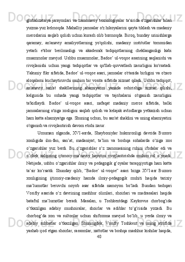 globalizatsiya   jarayonlari   va   zamonaviy   texnologiyalar   ta'sirida   o'zgarishlar   bilan
yuzma-yuz kelmoqda. Mahalliy jamoalar o'z hikoyalarini qayta tiklash va madaniy
meroslarini saqlab qolish uchun kurash olib bormoqda. Biroq, bunday urinishlarga
qaramay,   an'anaviy   amaliyotlarning   yo'qolishi,   madaniy   institutlar   tomonidan
yetarli   e'tibor   berilmasligi   va   akademik   tadqiqotlarning   cheklanganligi   kabi
muammolar mavjud. Ushbu muammolar, Badoe’ ul-voqoe asarining saqlanishi va
rivojlanishi   uchun   yangi   tadqiqotlar   va   qo'llab-quvvatlash   zarurligini   ko'rsatadi.
Yakuniy fikr sifatida, Badoe’ ul-voqoe asari, jamoalar o'rtasida birligini va o'zaro
aloqalarni kuchaytiruvchi muhim bir vosita sifatida xizmat qiladi. Ushbu tadqiqot,
an'anaviy   san'at   shakllarining   ahamiyatini   yanada   oshirishga   xizmat   qilishi,
kelgusida   bu   sohada   yangi   tadqiqotlar   va   tajribalarni   o'rganish   zarurligini
ta'kidlaydi.   Badoe’   ul-voqoe   asari,   nafaqat   madaniy   meros   sifatida,   balki
jamoalarning o'ziga xosligini saqlab qolish va kelajak avlodlarga yetkazish uchun
ham katta ahamiyatga ega. Shuning uchun, bu san'at shaklini va uning ahamiyatini
o'rganish va rivojlantirish davom etishi zarur.
Umuman   olganda,   XVI-asrda,   Shayboniylar   hukmronligi   davrida   Buxoro
xonligida   ilm-fan,   san’at,   madaniyat,   ta’lim   va   boshqa   sohalarda   o‘ziga   xos
o‘zgarishlar   yuz   berdi.   Bu   o‘zgarishlar   o‘z   zamonasining   ruhini   ifodalar   edi   va
o‘zbek   xalqining   ijtimoiy-ma’naviy   hayotini   rivojlantirishda   muhim   rol   o‘ynadi.
Natijada, ushbu o‘zgarishlar  ilmiy va pedagogik g‘oyalar taraqqiyotiga ham  katta
ta’sir   ko‘rsatdi.   Shunday   qilib,   “Badoe’   ul-voqoe”   asari   bizga   XVI-asr   Buxoro
xonligining   ijtimoiy-madaniy   hamda   ilmiy-pedagogik   muhiti   haqida   tarixiy
ma’lumotlar   beruvchi   noyob   asar   sifatida   namoyon   bo‘ladi.   Bundan   tashqari
Vosifiy   asarida   o‘z   davrining   mashhur   olimlari,   shoirlari   va   madrasalari   haqida
batafsil   ma’lumotlar   beradi.   Masalan,   u   Toshkentdagi   Kaykovus   chorbog‘ida
o‘tkazilgan   adabiy   mushoiralar,   shoirlar   va   adiblar   to‘g‘risida   yozadi.   Bu
chorbog‘da   xon   va   sultonlar   uchun   shifoxona   mavjud   bo‘lib,   u   yerda   ilmiy   va
adabiy   suhbatlar   o‘tkazilgan.   Shuningdek,   Vosifiy   Toshkent   va   uning   atrofida
yashab ijod etgan shoirlar, rassomlar, xattotlar va boshqa mashhur kishilar haqida,
40 