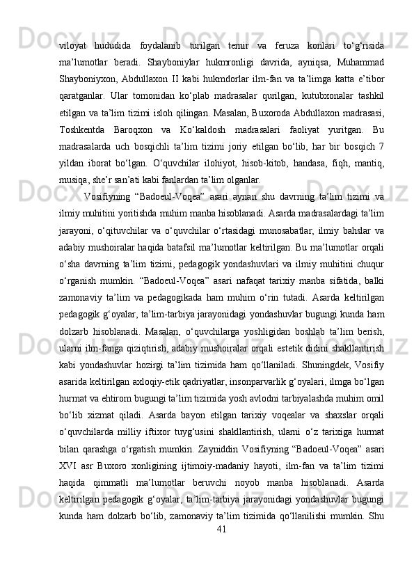 viloyat   hududida   foydalanib   turilgan   temir   va   feruza   konlari   to‘g‘risida
ma’lumotlar   beradi.   Shayboniylar   hukmronligi   davrida,   ayniqsa,   Muhammad
Shayboniyxon,   Abdullaxon   II   kabi   hukmdorlar   ilm-fan   va   ta’limga   katta   e’tibor
qaratganlar.   Ular   tomonidan   ko‘plab   madrasalar   qurilgan,   kutubxonalar   tashkil
etilgan va ta’lim tizimi isloh qilingan. Masalan, Buxoroda Abdullaxon madrasasi,
Toshkentda   Baroqxon   va   Ko‘kaldosh   madrasalari   faoliyat   yuritgan.   Bu
madrasalarda   uch   bosqichli   ta’lim   tizimi   joriy   etilgan   bo‘lib,   har   bir   bosqich   7
yildan   iborat   bo‘lgan.   O‘quvchilar   ilohiyot,   hisob-kitob,   handasa,   fiqh,   mantiq,
musiqa, she’r san’ati kabi fanlardan ta’lim olganlar.
Vosifiyning   “Badoeul-Voqea”   asari   aynan   shu   davrning   ta’lim   tizimi   va
ilmiy muhitini yoritishda muhim manba hisoblanadi. Asarda madrasalardagi ta’lim
jarayoni,   o‘qituvchilar   va   o‘quvchilar   o‘rtasidagi   munosabatlar,   ilmiy   bahslar   va
adabiy mushoiralar haqida batafsil ma’lumotlar keltirilgan. Bu ma’lumotlar orqali
o‘sha   davrning   ta’lim   tizimi,   pedagogik   yondashuvlari   va   ilmiy   muhitini   chuqur
o‘rganish   mumkin.   “Badoeul-Voqea”   asari   nafaqat   tarixiy   manba   sifatida,   balki
zamonaviy   ta’lim   va   pedagogikada   ham   muhim   o‘rin   tutadi.   Asarda   keltirilgan
pedagogik g‘oyalar, ta’lim-tarbiya jarayonidagi yondashuvlar bugungi kunda ham
dolzarb   hisoblanadi.   Masalan,   o‘quvchilarga   yoshligidan   boshlab   ta’lim   berish,
ularni  ilm-fanga qiziqtirish, adabiy mushoiralar  orqali estetik didini shakllantirish
kabi   yondashuvlar   hozirgi   ta’lim   tizimida   ham   qo‘llaniladi.   Shuningdek,   Vosifiy
asarida keltirilgan axloqiy-etik qadriyatlar, insonparvarlik g‘oyalari, ilmga bo‘lgan
hurmat va ehtirom bugungi ta’lim tizimida yosh avlodni tarbiyalashda muhim omil
bo‘lib   xizmat   qiladi.   Asarda   bayon   etilgan   tarixiy   voqealar   va   shaxslar   orqali
o‘quvchilarda   milliy   iftixor   tuyg‘usini   shakllantirish,   ularni   o‘z   tarixiga   hurmat
bilan   qarashga   o‘rgatish   mumkin.   Zayniddin   Vosifiyning   “Badoeul-Voqea”   asari
XVI   asr   Buxoro   xonligining   ijtimoiy-madaniy   hayoti,   ilm-fan   va   ta’lim   tizimi
haqida   qimmatli   ma’lumotlar   beruvchi   noyob   manba   hisoblanadi.   Asarda
keltirilgan   pedagogik   g‘oyalar,   ta’lim-tarbiya   jarayonidagi   yondashuvlar   bugungi
kunda   ham   dolzarb   bo‘lib,   zamonaviy   ta’lim   tizimida   qo‘llanilishi   mumkin.   Shu
41 