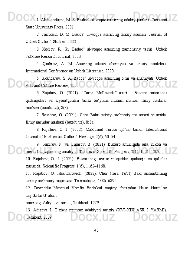1. Abduqodirov, M. S. Badoe’ ul-voqoe asarining adabiy janrlari. Tashkent
State University Press, 2021
2.   Tashkent,   D.   M.   Badoe’   ul-voqoe   asarining   tarixiy   asoslari.   Journal   of
Uzbek Cultural Studies, 2022
3.   Xodiev,   R.   Sh.   Badoe’   ul-voqoe   asarining   zamonaviy   ta'siri.   Uzbek
Folklore Research Journal, 2023
4.   Qodirov,   A.   M.   Asarning   adabiy   ahamiyati   va   tarixiy   konteksti.
International Conference on Uzbek Literature, 2020
5.   Iskandarov,   S.   A.   Badoe’   ul-voqoe   asarining   o'rni   va   ahamiyati.   Uzbek
Arts and Culture Review, 2022
6.   Rajabov,   O.   (2021).   “Tarixi   Mullozoda”   asari   –   Buxoro   muqaddas
qadamjolari   va   ziyoratgohlari   tarixi   bo‘yicha   muhim   manba.   Ilmiy   nashrlar
markazi (buxdu.uz), 8(8).
7.   Rajabov,   O.   (2021).   Chor   Bakr   tarixiy   me’moriy   majmuasi   xususida.
Ilmiy nashrlar markazi (buxdu.uz), 8(8).
8.   Rajabov,   O.   I.   (2022).   Makhmud   Torobi   qal’asi   tarixi.   International
Journal of Intellectual Cultural Heritage, 2(6), 50–54.
9.   Temirov,   F.   va   Umarov,   B.   (2021).   Buxoro   amirligida   oila,   nikoh   va
meros huquqlarining amaliy qo‘llanilishi. Scientific Progress, 2(1), 1201–1207.
10.   Rajabov,   O.   I.   (2021).   Buxorodagi   ayrim   muqaddas   qadamjo   va   qal’alar
xususida. Scientific Progress, 1(6), 1162–1168.
11.   Rajabov,   O.   Iskandarovich.   (2022).   Chor   (fors.   To‘rt)   Bakr   ansamblining
tarixiy me’moriy majmuasi. Telematique, 6886–6890. 
12.   Zayniddin   Maxmud   Vosifiy   Bado’eul   vaqtoyi   forsiydan   Naim   Norqulov
tarj.Gafur G’ulom  
nomidagi Adiyot va san’at, Tashkent, 1979. 
13.   Adizova   I.   O’zbek   mumtoz   adabiyoti   tarixiy   (XVI-XIX   ASR   I   YARMI).
Tashkent, 2009.
43 