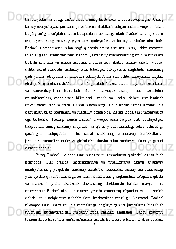 taraqqiyotlar   va   yangi   san'at   uslublarining   kirib   kelishi   bilan   rivojlangan.   Uning
tarixiy evolyutsiyasi jamoaning identitetini shakllantiradigan muhim voqealar bilan
bog'liq bo'lgan ko'plab muhim bosqichlarni o'z ichiga oladi. Badoe’ ul-voqoe asari
orqali   jamoaning   madaniy   qiymatlari,   qadriyatlari   va   tarixiy   tajribalari   aks   etadi.
Badoe’   ul-voqoe   asari   bilan   bog'liq   asosiy   atamalarni   tushunish,   ushbu   mavzuni
to'liq anglash uchun zarurdir. Badoeul, an'anaviy madaniyatning muhim bir qismi
bo'lishi   mumkin   va   jamoa   hayotining   o'ziga   xos   jihatini   ramziy   qiladi.   Voqea,
ushbu   san'at   shaklida   markaziy   o'rin   tutadigan   hikoyalarni   anglatadi,   jamoaning
qadriyatlari, e'tiqodlari va tarixini ifodalaydi. Asari esa, ushbu hikoyalarni taqdim
etish yoki ijro etish uslublarini o'z ichiga oladi, bu esa bu an'anaga xos texnikalar
va   konventsiyalarni   ko'rsatadi.   Badoe’   ul-voqoe   asari,   jamoa   identitetini
mustahkamlash,   avlodlararo   bilimlarni   uzatish   va   ijodiy   ifodani   rivojlantirish
imkoniyatini   taqdim   etadi.   Ushbu   hikoyalarga   jalb   qilingan   jamoa   a'zolari,   o'z
o'tmishlari   bilan  bog'lanish   va  madaniy  o'ziga  xosliklarini  ifodalash   imkoniyatiga
ega   bo'ladilar.   Hozirgi   kunda   Badoe’   ul-voqoe   asari   haqida   olib   borilayotgan
tadqiqotlar,   uning   madaniy   saqlanish   va   ijtimoiy   birlashishdagi   rolini   oshirishga
qaratilgan.   Tadqiqotchilar,   bu   san'at   shaklining   zamonaviy   kontekstlarda,
jumladan, raqamli muhitlar va global almashuvlar bilan qanday moslashayotganini
o'rganmoqdalar.  
Biroq, Badoe’ ul-voqoe asari bir qator muammolar va qiyinchiliklarga duch
kelmoqda.   Ular   orasida,   modernizatsiya   va   urbanizatsiya   tufayli   an'anaviy
amaliyotlarning   yo'qolishi,   madaniy   institutlar   tomonidan   rasmiy   tan   olinmasligi
yoki qo'llab-quvvatlanmasligi, bu san'at shakllarining saqlanishini to'sqinlik qilishi
va   mavzu   bo'yicha   akademik   diskursning   cheklanishi   kabilar   mavjud.   Bu
muammolar   Badoe’   ul-voqoe   asarini   yanada   chuqurroq   o'rganish   va   uni   saqlab
qolish uchun tadqiqot va tashabbuslarni kuchaytirish zarurligini ko'rsatadi. Badoe’
ul-voqoe   asari,   shaxslarni   o'z   meroslariga   bog'laydigan   va   jamoalarda   birlashish
tuyg'usini   kuchaytiradigan   madaniy   ifoda   shaklini   anglatadi.   Ushbu   mavzuni
tushunish,   nafaqat   turli   san'at   an'analari   haqida   ko'proq   ma'lumot   olishga   yordam
5 