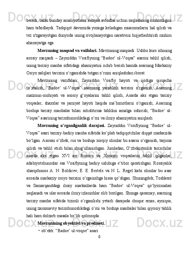 beradi, balki bunday amaliyotlarni kelajak avlodlar uchun saqlashning muhimligini
ham ta'kidlaydi. Tadqiqot davomida yuzaga keladigan muammolarni hal qilish va
tez o'zgarayotgan dunyoda uning rivojlanayotgan narativini hujjatlashtirish muhim
ahamiyatga ega.
Mavzuning maqsad va vaifalari.  Mavzuning maqsadi:   Ushbu kurs ishining
asosiy   maqsadi   –   Zayniddin   Vosifiyning   “Badoe‘   ul-Voqea”   asarini   tahlil   qilish,
uning tarixiy manba sifatidagi ahamiyatini ochib berish hamda asarning Markaziy
Osiyo xalqlari tarixini o‘rganishda tutgan o‘rnini aniqlashdan iborat.
Mavzuning   vazifalari:   Zayniddin   Vosifiy   hayoti   va   ijodiga   qisqacha
to‘xtalish;   “Badoe‘   ul-Voqea”   asarining   yaratilish   tarixini   o‘rganish;   Asarning
mazmun-mohiyati   va   asosiy   g‘oyalarini   tahlil   qilish;   Asarda   aks   etgan   tarixiy
voqealar,   shaxslar   va   jamiyat   hayoti   haqida   ma’lumotlarni   o‘rganish;   Asarning
boshqa   tarixiy   manbalar   bilan   solishtirma   tahlilini   amalga   oshirish;   “Badoe‘   ul-
Voqea” asarining tarixshunoslikdagi o‘rni va ilmiy ahamiyatini aniqlash.
Mavzuning   о’rganilganlik   darajasi.   Zayniddin   Vosifiyning   “Badoe‘   ul-
Voqea” asari tarixiy-badiiy manba sifatida ko‘plab tadqiqotchilar diqqat markazida
bo‘lgan. Asosan o‘zbek, rus va boshqa xorijiy olimlar bu asarni o‘rganish, tarjima
qilish   va   tahlil   etish   bilan   shug‘ullanishgan.   Jumladan,   O‘zbekistonlik   tarixchilar
asarda   aks   etgan   XVI   asr   Buxoro   va   Xorazm   voqealarini   tahlil   qilganlar,
adabiyotshunoslar  esa Vosifiyning badiiy uslubiga e’tibor qaratishgan. Rossiyalik
sharqshunos   A.   N.   Boldirev,   E.   E.   Bertels   va   N.   L.   Regel   kabi   olimlar   bu   asar
asosida markaziy osiyo tarixini o‘rganishga hissa qo‘shgan. Shuningdek, Toshkent
va   Samarqanddagi   ilmiy   markazlarda   ham   “Badoe‘   ul-Voqea”   qo‘lyozmalari
saqlanadi va ular asosida ilmiy izlanishlar olib borilgan. Shunga qaramay, asarning
tarixiy   manba   sifatida   tizimli   o‘rganilishi   yetarli   darajada   chuqur   emas,   ayniqsa,
uning zamonaviy tarixshunoslikdagi o‘rni va boshqa manbalar bilan qiyosiy tahlili
hali ham dolzarb masala bo‘lib qolmoqda.
Mavzunining obyektivi va predmeti.
  •   ob’ekti: “Badoe’ ul-voqoe” asar i
6 